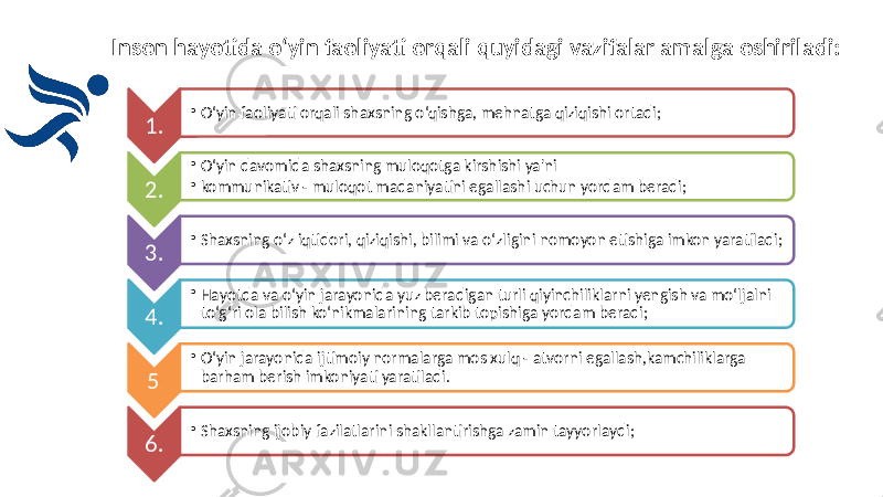 Inson hayotida o‘yin faoliyati orqali quyidagi vazifalar amalga oshiriladi: 1. • O‘yin faoliyati orqali shaxsning o‘qishga, mehnatga qiziqishi ortadi; 2. • O‘yin davomida shaxsning muloqotga kirshishi ya&#39;ni • kommunikativ - muloqot madaniyatini egallashi uchun yordam beradi; 3. • Shaxsning o‘z iqtidori, qiziqishi, bilimi va o‘zligini nomoyon etishiga imkon yaratiladi; 4. • Hayotda va o‘yin jarayonida yuz beradigan turli qiyinchiliklarni yengish va mo‘ljalni to‘g‘ri ola bilish ko‘nikmalarining tarkib topishiga yordam beradi; 5 . • O‘yin jarayonida ijtimoiy normalarga mos xulq - atvorni egallash,kamchiliklarga barham berish imkoniyati yaratiladi. 6. • Shaxsning ijobiy fazilatlarini shakllantirishga zamin tayyorlaydi; 