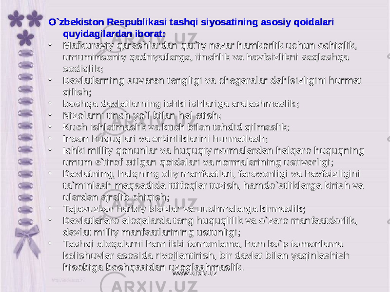 O`zbekiston Respublikasi tashqi siyosatining asosiy qoidalari O`zbekiston Respublikasi tashqi siyosatining asosiy qoidalari quyidagilardan iborat:quyidagilardan iborat: • Mafkuraviy qarashlardan qat`iy nazar hamkorlik uchun ochiqlik, Mafkuraviy qarashlardan qat`iy nazar hamkorlik uchun ochiqlik, umuminsoniy qadriyatlarga, tinchlik va havfsizlikni saqlashga umuminsoniy qadriyatlarga, tinchlik va havfsizlikni saqlashga sodiqlik; sodiqlik; • Davlatlarning suveren tengligi va chegaralar dahlsizligini hurmat Davlatlarning suveren tengligi va chegaralar dahlsizligini hurmat qilish; qilish; • bоshqа davlatlarning ichki ishlariga aralashmaslik; bоshqа davlatlarning ichki ishlariga aralashmaslik; • NizNiz oo ll aa rni tinch yorni tinch yo `` l bill bil aa n hn h aa l etishl etish ; ; • Kuch ishlatmaslik va kuch bilan tahdid qilmaslik; Kuch ishlatmaslik va kuch bilan tahdid qilmaslik; • Inson huquqlari va erkinliklarini hurmatlash; Inson huquqlari va erkinliklarini hurmatlash; • Ichki milliy qonunlar va huquqiy normalardan halqaro huquqning Ichki milliy qonunlar va huquqiy normalardan halqaro huquqning umum e`tirof etilgan qoidalari va normalarining ustivorligi; umum e`tirof etilgan qoidalari va normalarining ustivorligi; • Davlatning, halqning oliy manfaatlari, farovonligi va havfsizligini Davlatning, halqning oliy manfaatlari, farovonligi va havfsizligini ta`minlash mta`minlash m аа qsqs аа dida ittifoqlar tuzish, hamdo`stliklarga kirish va dida ittifoqlar tuzish, hamdo`stliklarga kirish va ulardan ajralib chiqish; ulardan ajralib chiqish; • Tajavuzkor harbiy bloklar va uushmalarga kirmaslik; Tajavuzkor harbiy bloklar va uushmalarga kirmaslik; • Davlatlararo aloqalarda teng huquqlilik va o`zaro manfaatdorlik, Davlatlararo aloqalarda teng huquqlilik va o`zaro manfaatdorlik, davlat milliy manfaatlarining ustunligi; davlat milliy manfaatlarining ustunligi; • Tashqi aloqalarni ham ikki tomonlama, ham ko`p tomonlama Tashqi aloqalarni ham ikki tomonlama, ham ko`p tomonlama kelishuvlar asosida rivojlantirish, bir davlat bilan yaqinlashish kelishuvlar asosida rivojlantirish, bir davlat bilan yaqinlashish hisobiga bhisobiga b оо shqshq аа sidan uzoqlashmaslik.sidan uzoqlashmaslik. www.arxiv.uz 