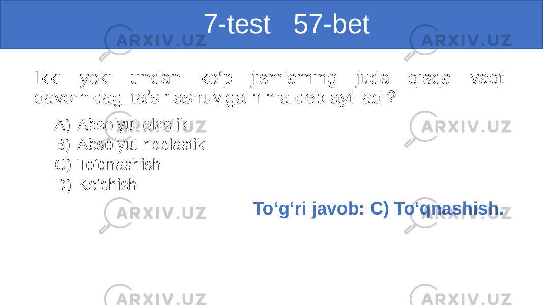  7-test 57-bet Ikki yoki undan ko‘p jismlarning juda qisqa vaqt davomidagi ta’sirlashuviga nima deb aytiladi? A) Absolyut elastik B) Absolyut noelastik C) To‘qnashish D) Ko‘chish To‘g‘ri javob: C) To‘qnashish. 