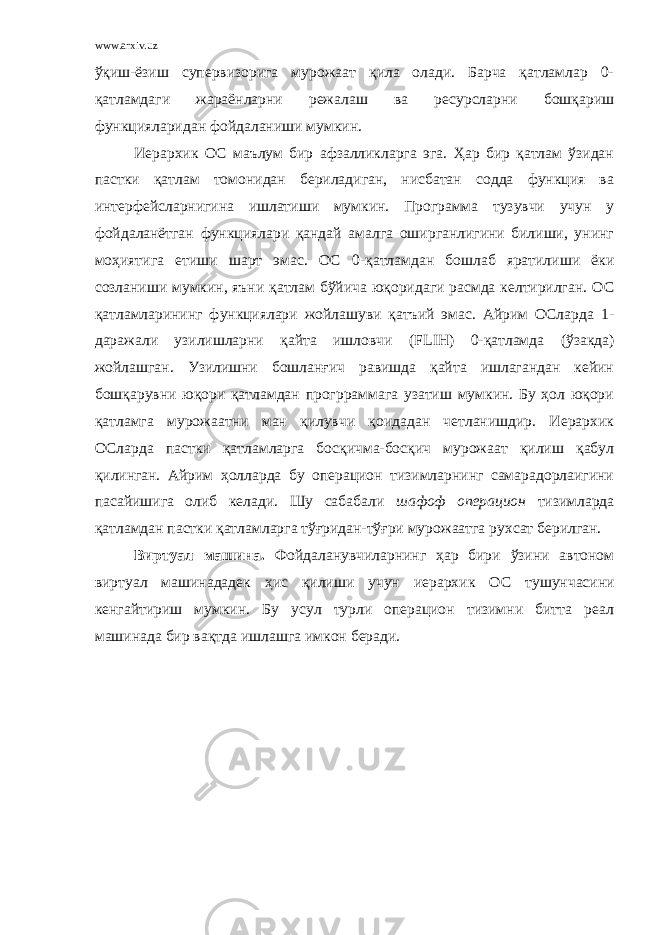 www.arxiv.uz ўқиш-ёзиш супервизорига мурожаат қила олади. Барча қатламлар 0- қатламдаги жараёнларни режалаш ва ресурсларни бошқариш функцияларидан фойдаланиши мумкин. Иерархик О С маълум бир афзалликларга эга. Ҳар бир қатлам ўзидан пастки қатлам томонидан бериладиган, нисбатан содда функция ва интерфейсларнигина ишлатиши мумкин. Программа тузувчи учун у фойдаланётган функциялари қандай амалга оширганлигини билиши, унинг моҳиятига етиши шарт эмас. О С 0-қатламдан бошлаб яратилиши ёки созланиши мумкин, яъни қатлам бўйича юқоридаги расмда келтирилган. О С қатламларининг функциялари жойлашуви қатъий эмас. Айрим ОСларда 1- даражали узилишларни қайта ишловчи ( FLIH ) 0-қатламда (ўзакда) жойлашган. Узилишни бошланғич равишда қайта ишлагандан кейин бошқарувни юқори қатламдан прогрраммага узатиш мумкин. Бу ҳол юқори қатламга мурожаатни ман қилувчи қоидадан четланишдир. Иерархик О С ларда пастки қатламларга босқичма-босқич мурожаат қилиш қабул қилинган. Айрим ҳолларда бу операцион тизимларнинг самарадорлаигини пасайишига олиб келади. Шу сабабали шафоф операцион тизимларда қатламдан пастки қатламларга тўғридан-тўғри мурожаатга рухсат берилган. Виртуал машина. Фойдаланувчиларнинг ҳар бири ўзини автоном виртуал машинададек ҳис қилиши учун иерархик О С тушунчасини кенгайтириш мумкин. Бу усул турли операцион тизимни битта реал машинада бир вақтда ишлашга и мкон беради. 