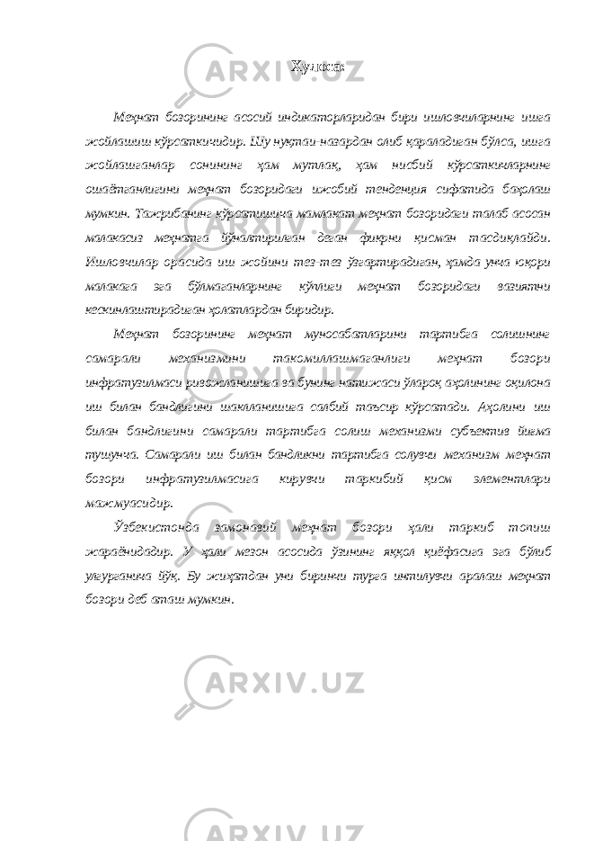 Хулоса: Меҳнат бозорининг асосий индикаторларидан бири ишловчиларнинг ишга жойлашиш кўрсаткичидир. Шу нуқтаи-назардан олиб қараладиган бўлса, ишга жойлашганлар сонининг ҳам мутлақ, ҳам нисбий кўрсаткичларнинг ошаётганлигини меҳнат бозоридаги ижобий тенденция сифатида баҳолаш мумкин. Тажрибанинг кўрсатишича мамлакат меҳнат бозоридаги талаб асосан малакасиз меҳнатга йўналтирилган деган фикрни қисман тасдиқлайди. Ишловчилар орасида иш жойини тез-тез ўзгартирадиган, ҳамда унча юқори малакага эга бўлмаганларнинг кўплиги меҳнат бозоридаги вазиятни кескинлаштирадиган ҳолатлардан биридир. Меҳнат бозорининг меҳнат муносабатларини тартибга солишнинг самарали механизмини такомиллашмаганлиги меҳнат бозори инфратузилмаси ривожланишига ва бунинг натижаси ўлароқ аҳолининг оқилона иш билан бандлигини шаклланишига салбий таъсир кўрсатади. Аҳолини иш билан бандлигини самарали тартибга солиш механизми субъектив йиғма тушунча. Самарали иш билан бандликни тартибга солувчи механизм меҳнат бозори инфратузилмасига кирувчи таркибий қисм элементлари мажмуасидир. Ўзбекистонда замонавий меҳнат бозори ҳали таркиб топиш жараёнидадир. У ҳали мезон асосида ўзининг яққол қиёфасига эга бўлиб улгурганича йўқ. Бу жиҳатдан уни биринчи турга интилувчи аралаш меҳнат бозори деб аташ мумкин. 