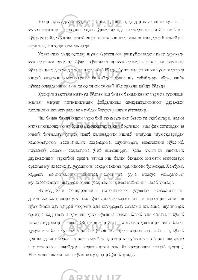 Бозор иқтисодиёти нуқтаи-назаридан, ишчи ҳақи даражаси ишчи кучининг мувозанатлашган нархидан юқори ўрнатилганда, таклифнинг талабга нисбатан кўплиги пайдо бўлади, талаб ошгани сари иш ҳақи ҳам ошади, талаб камайган сари эса, иш ҳақи ҳам камаяди. Ўтказилган тадқиқотлар шуни кўрсатдики, республикадаги паст даражали меҳнат таъминотига эга бўлган хўжаликларда меҳнат натижалари эркинлигининг йўқлиги паст даромад олинишига сабаб бўлди, бу эса уларга ишчи кучини такрор ишлаб чиқариш имкониятини бермайди. Айни шу сабабларга кўра, ушбу хўжаликларда ишчи кучи танқислиги сунъий йўл орқали пайдо бўлади. Ҳозирги вақтгача мавжуд бўлган иш билан бандликнинг тармоқ тузилиши жамият меҳнат потенциалидан фойдаланиш самарадорлигининг даражаси пастлигини акс эттиради ва у тубдан ўзгартиришга муҳтождир. Иш билан бандликдаги таркибий таназзулнинг бевосита оқибатлари, ақлий меҳнат кишиларининг бошқа мамлакатларга кетиб қолиши - илм-фан соҳасидан ва илмий билимлар кўпроқ талаб қилинадиган ишлаб чиқариш тармоқларидан ходимларнинг воситачилик соҳаларига, шунингдек, малакасини йўқотиб, норасмий фаолият соҳаларига ўтиб ишлашидир. Қайд қилинган ишсизлик даражасидаги таркибий орқага кетиш иш билан бандлик хизмати мижозлари орасида мутахассислар улушининг юқори эканлигида намоён бўлмоқда. Ҳолбуки, кадрлар потенциалини, айниқса, олий ва ўрта махсус маълумотли мутахассисларни шакллантириш узоқ вақтни ҳамда маблағни талаб қилади. Иқтисодиётни бошқаришнинг монетаристик усуллари ислоҳотларнинг дастлабки босқичлари учун мос бўлиб, давлат корхоналарига нархларни ошириш йўли билан ҳар қандай чиқимни ҳам харидорлар елкасига юклашга, шунингдек ортиқча ходимларга ҳам иш ҳақи тўлашга имкон бериб кам самарали бўлиб чиқди: ходимларни ишдан бўшатиш жараёнлари объектив ҳолатларга эмас, балки ҳукумат ва банк тузилмаларининг ўзбошимча ҳатти-ҳаракатларига боғлиқ бўлиб қолади (давлат корхоналарига имтиёзли қарзлар ва субсидиялар берилиши ҳатто энг самарасиз ишлайдиган корхоналарни ҳам банкротликдан сақлаб қолади). Натижада ишсизликнинг ўсиши муқаррар бўлиб қолди. 