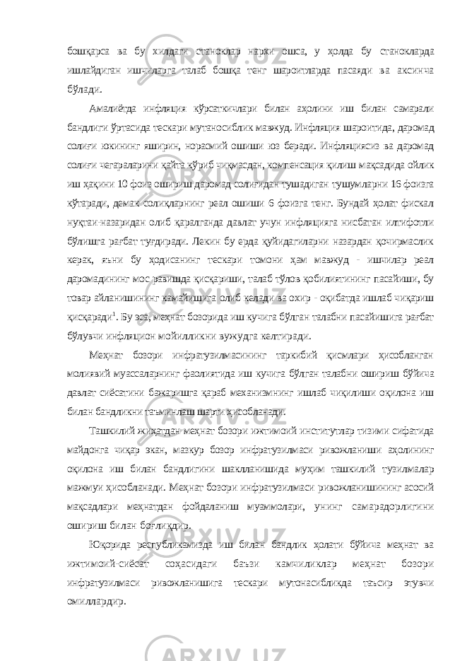 бошқарса ва бу хилдаги станоклар нархи ошса, у ҳолда бу станокларда ишлайдиган ишчиларга талаб бошқа тенг шароитларда пасаяди ва аксинча бўлади. Амалиётда инфляция кўрсаткичлари билан аҳолини иш билан самарали бандлиги ўртасида тескари мутаносиблик мавжуд. Инфляция шароитида, даромад солиғи юкининг яширин, норасмий ошиши юз беради. Инфляциясиз ва даромад солиғи чегараларини қайта кўриб чиқмасдан, компенсация қилиш мақсадида ойлик иш ҳақини 10 фоиз ошириш даромад солиғидан тушадиган тушумларни 16 фоизга кўтаради, демак солиқларнинг реал ошиши 6 фоизга тенг. Бундай ҳолат фискал нуқтаи-назаридан олиб қаралганда давлат учун инфляцияга нисбатан илтифотли бўлишга рағбат туғдиради. Лекин бу ерда қуйидагиларни назардан қочирмаслик керак, яъни бу ҳодисанинг тескари томони ҳам мавжуд - ишчилар реал даромадининг мос равишда қисқариши, талаб тўлов қобилиятининг пасайиши, бу товар айланишининг камайишига олиб келади ва охир - оқибатда ишлаб чиқариш қисқаради 1 . Бу эса, меҳнат бозорида иш кучига бўлган талабни пасайишига рағбат бўлувчи инфляцион мойилликни вужудга келтиради. Меҳнат бозори инфратузилмасининг таркибий қисмлари ҳисобланган молиявий муассаларнинг фаолиятида иш кучига бўлган талабни ошириш бўйича давлат сиёсатини бажаришга қараб механизмнинг ишлаб чиқилиши оқилона иш билан бандликни таъминлаш шарти ҳисобланади. Ташкилий жиҳатдан меҳнат бозори ижтимоий институтлар тизими сифатида майдонга чиқар экан, мазкур бозор инфратузилмаси ривожланиши аҳолининг оқилона иш билан бандлигини шаклланишида муҳим ташкилий тузилмалар мажмуи ҳисобланади. Меҳнат бозори инфратузилмаси ривожланишининг асосий мақсадлари меҳнатдан фойдаланиш муаммолари, унинг самарадорлигини ошириш билан боғлиқдир. Юқорида республикамизда иш билан бандлик ҳолати бўйича меҳнат ва ижтимоий-сиёсат соҳасидаги баъзи камчиликлар меҳнат бозори инфратузилмаси ривожланишига тескари мутонасибликда таъсир этувчи омиллардир. 