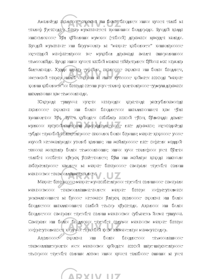 Амалиётда аҳолининг оқилона иш билан бандлиги ишчи кучига талаб ва таклиф ўртасидаги бозор мувозанатига эришишни билдиради. Бундай ҳолда ишсизликнинг йўл қўйилиши мумкин (табиий) даражаси вужудга келади. Бундай мувозанат иш берувчилар ва “меҳнат қобилияти” кишиларининг иқтисодий манфаатларини энг муқобил даражада амалга оширилишини таъминлайди. Бунда ишчи кучига касбий малака тайёргарлиги бўйича мос нархлар белгиланади. Худди шулар туфайли, аҳолининг оқилона иш билан бандлиги, ижтимоий такрор ишлаб чиқариш ва ишчи кучининг қиймати асосида “меҳнат қилиш қобилияти”ни бозорда сотиш учун таклиф қилганларнинг турмуш даражаси шаклланиши ҳам таъминланади. Юқорида тушунча нуқтаи назаридан қараганда республикамизда аҳолининг оқилона иш билан бандлигини шаклланишига ҳам тўла эришилгани йўқ. Бунга қуйидаги сабаблар асосий тўсиқ бўлмоқда: давлат мулкини хусусийлаштириш самарадорлигининг паст даражаси; иқтисодиётда тубдан таркибий ислоҳотларнинг секинлик билан бориши; меҳнат ҳақининг унинг якуний натижаларидан узилиб қолиши; иш жойларининг паст сифатли моддий- техника жиҳозлар билан таъминланиши; ишчи кучи таклифини унга бўлган талабга нисбатан кўпроқ ўсаётганлиги; бўш иш жойлари ҳақида ишончли ахборотларнинг камлиги ва меҳнат бозорининг самарали тартибга солиш механизми такомиллашмаганлиги. Меҳнат бозорининг меҳнат муносабатларини тартибга солишнинг самарали механизмини такомиллашмаганлиги меҳнат бозори инфратузилмаси ривожланишига ва бунинг натижаси ўлароқ аҳолининг оқилона иш билан бандлигини шаклланишига салбий таъсир кўрсатади. Аҳолини иш билан бандлигини самарали тартибга солиш механизми субъектив йиғма тушунча. Самарали иш билан бандликни тартибга солувчи механизм меҳнат бозори инфратузилмасига кирувчи таркибий қисм элементлари мажмуасидир. Аҳолининг оқилона иш билан бандлигини таъминлашнинг такомиллаштирилган янги механизми қуйидаги асосий шарт-шароитларнинг таъсирини тартибга солиши лозим: ишчи кучига талабнинг ошиши ва унга 