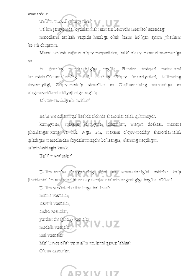 www.arxiv.uz Ta`lim metodlarini tanlash Ta`lim jarayonida foydalanilishi samara beruvchi interfaol asosidagi metodlarni tanlash vaqtida hisobga olish lozim bo`lgan ayrim jihatlarni ko`rib chiqamiz. Metod tanlash nafaqat o`quv maqsadidan, balki o`quv material mazmuniga va bu fanning murakkabligiga bog`liq. Bundan tashqari metodlarni tanlashda   O`quvchilarning soni, ularning O`quv imkoniyatlari, ta`limning davomiyligi, O`quv-moddiy sharoitlar va O`qituvchining mahoratiga va o`rganuvchilarni ehtiyojlariga bog`liq. O`quv-moddiy sharoitlari Ba`zi metodlarni qo`llashda alohida sharoitlar talab qilinmaydi: kompyuter, maxsus kompyuter dasturlari, magnit doskasi, maxsus jihozlangan   xona va h.k. Agar Siz, maxsus o`quv-moddiy sharoitlar   talab qiladigan   metodlardan   foydalanmoqchi   bo`lsangiz,   ularning   naqdligini ta`minlashingiz kerak. Ta`lim vositalari Ta`lim-tarbiya jarayonining sifati va samaradorligini oshirish ko`p jihatdanta`lim vositalari bilan qay darajada ta`minlanganligiga bog`liq bO`ladi. Ta`lim vositalari oltita turga bo`linadi: matnli vositalar; tasvirli vositalar; audio vositalar; yordamchi (jihoz) vositalar; modelli vositalar; real vositalar. Ma`lumot olish va ma`lumotlarni qayta ishlash O`quv dasturlari 