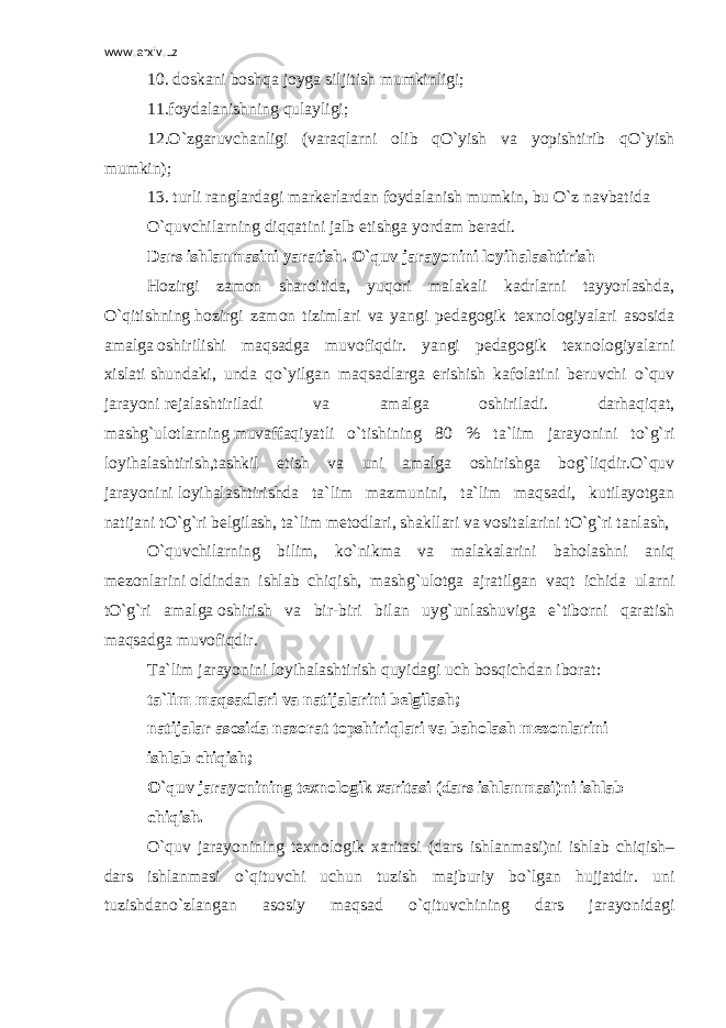 www.arxiv.uz 10. doskani boshqa joyga siljitish mumkinligi; 11.foydalanishning qulayligi; 12.O`zgaruvchanligi (varaqlarni olib qO`yish va yopishtirib qO`yish mumkin); 13. turli ranglardagi markerlardan foydalanish mumkin, bu O`z navbatida O`quvchilarning diqqatini jalb etishga yordam beradi. Dars ishlanmasini yaratish. O`quv jarayonini loyihalashtirish Hozirgi zamon sharoitida, yuqori malakali kadrlarni tayyorlashda, O`qitishning   hozirgi zamon tizimlari va yangi pedagogik texnologiyalari asosida amalga   oshirilishi maqsadga muvofiqdir. yangi pedagogik texnologiyalarni xislati   shundaki, unda qo`yilgan maqsadlarga erishish kafolatini beruvchi o`quv jarayoni   rejalashtiriladi va amalga oshiriladi. darhaqiqat, mashg`ulotlarning   muvaffaqiyatli o`tishining 80 % ta`lim jarayonini to`g`ri loyihalashtirish,tashkil etish va uni amalga oshirishga bog`liqdir.O`quv jarayonini   loyihalashtirishda ta`lim mazmunini, ta`lim maqsadi, kutilayotgan natijani tO`g`ri belgilash, ta`lim metodlari, shakllari va vositalarini tO`g`ri tanlash, O`quvchilarning bilim, ko`nikma va malakalarini baholashni aniq mezonlarini   oldindan ishlab chiqish, mashg`ulotga ajratilgan vaqt ichida ularni tO`g`ri amalga   oshirish va bir-biri bilan uyg`unlashuviga e`tiborni qaratish maqsadga muvofiqdir. Ta`lim jarayonini loyihalashtirish quyidagi uch bosqichdan iborat: ta`lim maqsadlari va natijalarini belgilash; natijalar asosida nazorat topshiriqlari va baholash mezonlarini ishlab chiqish; O`quv jarayonining texnologik xaritasi (dars ishlanmasi)ni ishlab chiqish. O`quv jarayonining texnologik xaritasi (dars ishlanmasi)ni ishlab chiqish– dars ishlanmasi o`qituvchi uchun tuzish majburiy bo`lgan hujjatdir. uni tuzishdano`zlangan asosiy maqsad o`qituvchining dars jarayonidagi 