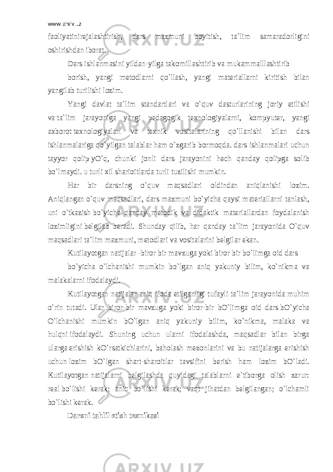 www.arxiv.uz faoliyatinirejalashtirish, dars mazmuni boyitish, ta`lim samaradorligini oshirishdan   iborat. Dars   ishlanmasini   yildan-yilga   takomillashtirib   va   mukammalllashtirib borish, yangi metodlarni qo`llash, yangi materiallarni kiritish bilan yangilab   turilishi lozim. Yangi davlat ta`lim standartlari va o`quv dasturlarining joriy etilishi va   ta`lim jarayoniga yangi pedagogik texnologiyalarni, kompyuter, yangi axborot   texnologiyalari va texnik vositalarining qo`llanishi bilan dars ishlanmalariga   qo`yilgan talablar ham o`zgarib bormoqda. dars ishlanmalari uchun tayyor qolip   yO`q, chunki jonli dars jarayonini hech qanday qolipga solib bo`lmaydi. u turli   xil sharioitlarda turli tuzilishi mumkin. Har bir darsning o`quv maqsadlari oldindan aniqlanishi lozim. Aniqlangan   o`quv maqsadlari, dars mazmuni bo`yicha qaysi materiallarni tanlash, uni o`tkazish   bo`yicha qanday metodik va didaktik materiallardan foydalanish lozimligini   belgilab beradi. Shunday qilib, har qanday ta`lim jarayonida O`quv maqsadlari   ta`lim mazmuni, metodlari va vositalarini belgilar ekan. Kutilayotgan natijalar -biror bir mavzuga yoki biror bir bo`limga oid dars bo`yicha o`lchanishi mumkin bo`lgan aniq yakuniy bilim, ko`nikma va malakalarni   ifodalaydi. Kutilayotgan natijalar aniq ifoda etilganligi tufayli ta`lim jarayonida   muhim o`rin tutadi. Ular biror-bir mavzuga yoki biror-bir bO`limga oid dars   bO`yicha O`lchanishi mumkin bO`lgan aniq yakuniy bilim, ko`nikma, malaka va hulqni   ifodalaydi. Shuning uchun ularni ifodalashda, maqsadlar bilan birga ularga   erishish kO`rsatkichlarini, baholash mezonlarini va bu natijalarga erishish uchun   lozim bO`lgan shart-sharoitlar tavsifini berish ham lozim bO`ladi. Kutilayotgan   natijalarni belgilashda quyidagi talablarni e`tiborga olish zarur: real   bo`lishi kerak; aniq bo`lishi kerak; vaqt jihatdan belgilangan; o`lchamli bo`lishi   kerak. Darsni tahlil etish texnikasi 