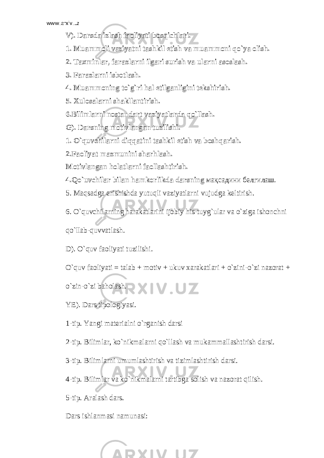 www.arxiv.uz V). Darsda izlash faoliyati bosqichlari. 1. Muammoli vaziyatni tashkil etish va muammoni qo`ya olish. 2. Taxminlar, farazlarni ilgari surish va ularni asoslash. 3. Farazlarni isbotlash. 4. Muammoning to`g`ri hal etilganligini tekshirish. 5. Xulosalarni shakllantirish. 6.Bilimlarni nostandart vaziyatlarda qo`llash. G). Darsning motivlangan tuzilishi. 1. O`quvchilarni diqqatini tashkil etish va boshqarish. 2.Faoliyat mazmunini sharhlash. Motivlangan holatlarni faollashtirish. 4.Qo`uvchilar bilan hamkorlikda darsning мақсадини белгилаш . 5. Maqsadga erishishda yutuqli vaziyatlarni vujudga keltirish. 6. O`quvchilarning harakatlarini ijobiy his-tuyg`ular va o`ziga ishonchni qo`llab-quvvatlash. D). O`quv faoliyati tuzilishi. O`quv faoliyati = talab + motiv + ukuv xarakatlari + o`zini-o`zi nazorat + o`zin-o`zi baholash. YE). Dars tipologiyasi. 1-tip. Yangi materialni o`rganish darsi 2-tip. Bilimlar, ko`nikmalarni qo`llash va mukammallashtirish darsi. 3-tip. Bilimlarni umumlashtirish va tizimlashtirish darsi. 4-tip. Bilimlar va ko`nikmalarni tartibga solish va nazorat qilish. 5-tip. Aralash dars. Dars ishlanmasi namunasi: 