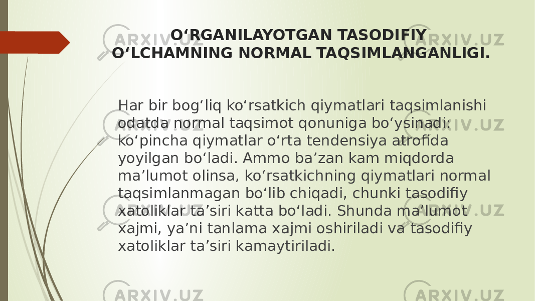 O‘RGANILAYOTGAN TASODIFIY O‘LCHAMNING NORMAL TAQSIMLANGANLIGI. Har bir bog‘liq ko‘rsatkich qiymatlari taqsimlanishi odatda normal taqsimot qonuniga bo‘ysinadi: ko‘pincha qiymatlar o‘rta tendensiya atrofida yoyilgan bo‘ladi. Ammo ba’zan kam miqdorda ma’lumot olinsa, ko‘rsatkichning qiymatlari normal taqsimlanmagan bo‘lib chiqadi, chunki tasodifiy xatoliklar ta’siri katta bo‘ladi. Shunda ma’lumot xajmi, ya’ni tanlama xajmi oshiriladi va tasodifiy xatoliklar ta’siri kamaytiriladi. 