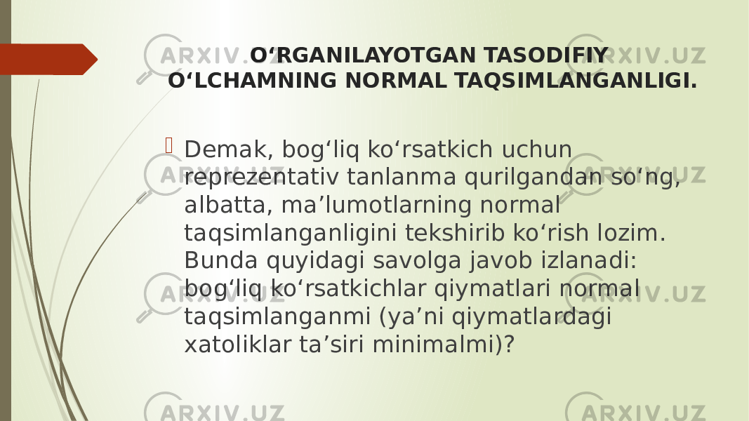 O‘RGANILAYOTGAN TASODIFIY O‘LCHAMNING NORMAL TAQSIMLANGANLIGI.  Demak, bog‘liq ko‘rsatkich uchun reprezentativ tanlanma qurilgandan so‘ng, albatta, ma’lumotlarning normal taqsimlanganligini tekshirib ko‘rish lozim. Bunda quyidagi savolga javob izlanadi: bog‘liq ko‘rsatkichlar qiymatlari normal taqsimlanganmi (ya’ni qiymatlardagi xatoliklar ta’siri minimalmi)? 