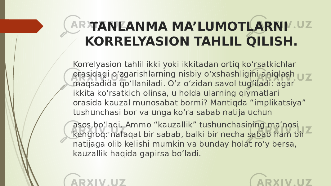 TANLANMA MA’LUMOTLARNI KORRELYASION TAHLIL QILISH. Korrelyasion tahlil ikki yoki ikkitadan ortiq ko‘rsatkichlar orasidagi o‘zgarishlarning nisbiy o‘xshashligini aniqlash maqsadida qo‘llaniladi. O‘z-o‘zidan savol tug‘iladi: agar ikkita ko‘rsatkich olinsa, u holda ularning qiymatlari orasida kauzal munosabat bormi? Mantiqda “implikatsiya” tushunchasi bor va unga ko‘ra sabab natija uchun asos bo‘ladi. Ammo “kauzallik” tushunchasining ma’nosi kengroq: nafaqat bir sabab, balki bir necha sabab ham bir natijaga olib kelishi mumkin va bunday holat ro‘y bersa, kauzallik haqida gapirsa bo‘ladi. 