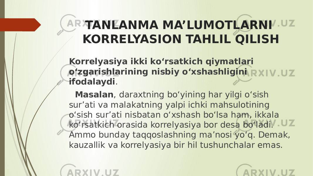 TANLANMA MA’LUMOTLARNI KORRELYASION TAHLIL QILISH Korrelyasiya ikki ko‘rsatkich qiymatlari o‘zgarishlarining nisbiy o‘xshashligini ifodalaydi . Masalan , daraxtning bo‘yining har yilgi o‘sish sur’ati va malakatning yalpi ichki mahsulotining o‘sish sur’ati nisbatan o‘xshash bo‘lsa ham, ikkala ko‘rsatkich orasida korrelyasiya bor desa bo‘ladi. Ammo bunday taqqoslashning ma’nosi yo‘q. Demak, kauzallik va korrelyasiya bir hil tushunchalar emas. 