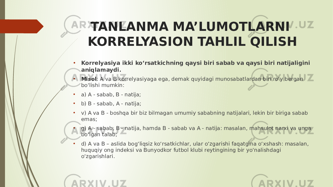 TANLANMA MA’LUMOTLARNI KORRELYASION TAHLIL QILISH • Korrelyasiya ikki ko‘rsatkichning qaysi biri sabab va qaysi biri natijaligini aniqlamaydi. • Misol : A va B korrelyasiyaga ega, demak quyidagi munosabatlardan biri ro‘y bergan bo‘lishi mumkin: • a) A - sabab, B - natija; • b) B - sabab, A - natija; • v) A va B - boshqa bir biz bilmagan umumiy sababning natijalari, lekin bir biriga sabab emas; • g) A - sabab, B - natija, hamda B - sabab va A - natija: masalan, mahsulot narxi va unga bo‘lgan talab; • d) A va B – aslida bog‘liqsiz ko‘rsatkichlar, ular o‘zgarishi faqatgina o‘xshash: masalan, huquqiy ong indeksi va Bunyodkor futbol klubi reytingining bir yo‘nalishdagi o‘zgarishlari. 