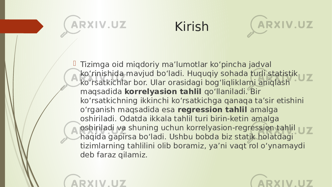 Kirish  Tizimga oid miqdoriy ma’lumotlar ko‘pincha jadval ko‘rinishida mavjud bo‘ladi. Huquqiy sohada turli statistik ko‘rsatkichlar bor. Ular orasidagi bog‘liqliklarni aniqlash maqsadida korrelyasion tahlil qo‘llaniladi. Bir ko‘rsatkichning ikkinchi ko‘rsatkichga qanaqa ta’sir etishini o‘rganish maqsadida esa regression tahlil amalga oshiriladi. Odatda ikkala tahlil turi birin-ketin amalga oshiriladi va shuning uchun korrelyasion-regression tahlil haqida gapirsa bo‘ladi. Ushbu bobda biz statik holatdagi tizimlarning tahlilini olib boramiz, ya’ni vaqt rol o‘ynamaydi deb faraz qilamiz. 