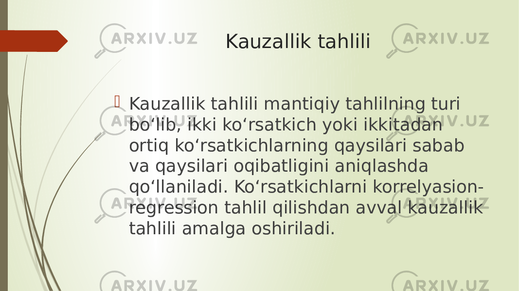 Kauzallik tahlili  Kauzallik tahlili mantiqiy tahlilning turi bo‘lib, ikki ko‘rsatkich yoki ikkitadan ortiq ko‘rsatkichlarning qaysilari sabab va qaysilari oqibatligini aniqlashda qo‘llaniladi. Ko‘rsatkichlarni korrelyasion- regression tahlil qilishdan avval kauzallik tahlili amalga oshiriladi. 