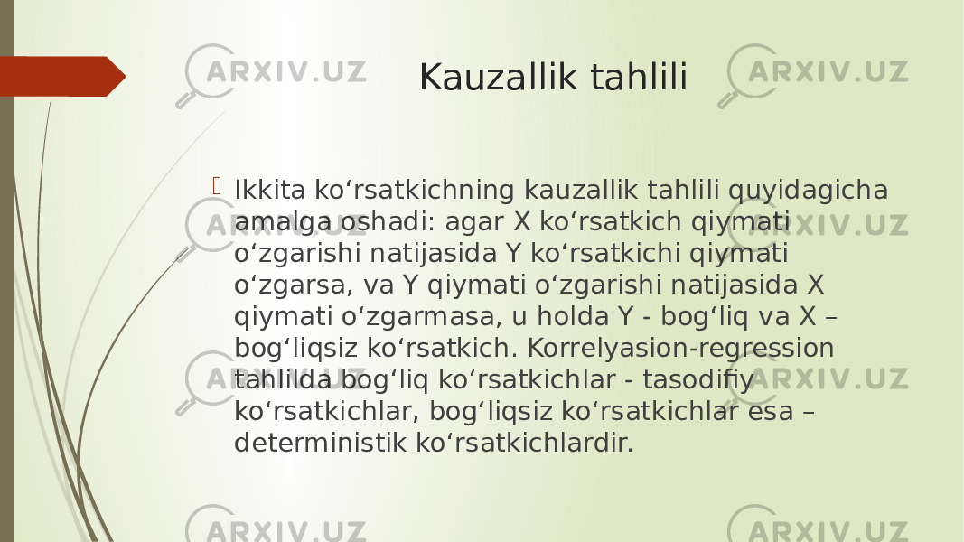 Kauzallik tahlili  Ikkita ko‘rsatkichning kauzallik tahlili quyidagicha amalga oshadi: agar X ko‘rsatkich qiymati o‘zgarishi natijasida Y ko‘rsatkichi qiymati o‘zgarsa, va Y qiymati o‘zgarishi natijasida X qiymati o‘zgarmasa, u holda Y - bog‘liq va X – bog‘liqsiz ko‘rsatkich. Korrelyasion-regression tahlilda bog‘liq ko‘rsatkichlar - tasodifiy ko‘rsatkichlar, bog‘liqsiz ko‘rsatkichlar esa – deterministik ko‘rsatkichlardir. 