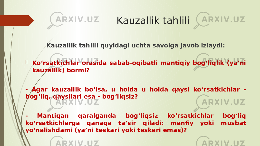 Kauzallik tahlili Kauzallik tahlili quyidagi uchta savolga javob izlaydi:  Ko‘rsatkichlar orasida sabab-oqibatli mantiqiy bog‘liqlik (ya’ni kauzallik) bormi? - Agar kauzallik bo‘lsa, u holda u holda qaysi ko‘rsatkichlar - bog‘liq, qaysilari esa - bog‘liqsiz? - Mantiqan qaralganda bog‘liqsiz ko‘rsatkichlar bog‘liq ko‘rsatkichlarga qanaqa ta’sir qiladi: manfiy yoki musbat yo‘nalishdami (ya’ni teskari yoki teskari emas)? 