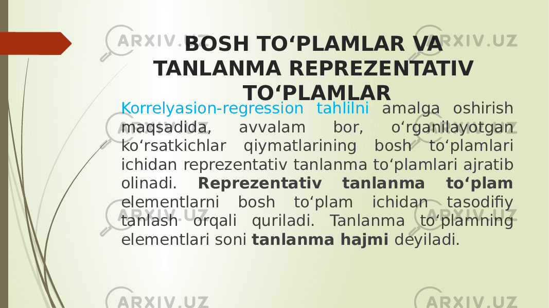 BOSH TO‘PLAMLAR VA TANLANMA REPREZENTATIV TO‘PLAMLAR Korrelyasion-regression tahlilni amalga oshirish maqsadida, avvalam bor, o‘rganilayotgan ko‘rsatkichlar qiymatlarining bosh to‘plamlari ichidan reprezentativ tanlanma to‘plamlari ajratib olinadi. Reprezentativ tanlanma to‘plam elementlarni bosh to‘plam ichidan tasodifiy tanlash orqali quriladi. Tanlanma to‘plamning elementlari soni tanlanma hajmi deyiladi. 