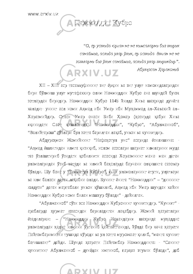 www.arxiv.uz Нажмиддин Кубро “ О, ер устида юрган не-не кимсаларни биз тирик санаймиз, аслида улар ўлик, ер остида ётган не-не зотларни биз ўлик санаймиз, аслида улар тирикдир ” . Абулҳасан Ҳараконий XII – XIII аср тасаввуфининг энг ёрқин ва энг улуғ намояндаларидан бири бўлмиш улуғ мутафаккир олим Нажмиддин Кубро ана шундай буюк зотлардан биридир. Нажмиддин Кубро 1145 йилда Хива шаҳрида дунёга келади:- унинг асл номи Аҳмад ибн Умар ибн Муҳаммад ал–Хевакий ал– Хоразмийдир. Отаси Умар онаси Биби Ҳожар (ҳозирда қабри Хива яқинидаги Саёт қишлоғида). “Нажмиддин”, “Кубро”, “Абулжанноб”, “Валийтарош” сўзлари бул зотга берилган лақаб, унвон ва куниятдир. Абдураҳмон Жомийнинг “Нафаҳотул унс” асарида ёзилишича: - “Аҳмад ёшлигидан илмга қизиқиб, ислом асослари шариат илмларини жуда тез ўзлаштириб ўзидаги қобилияти асосида Хоразмнинг мана- ман деган уламоларидан ўзиб кетади ва илмий баҳсларда барчани олқишига сазовар бўлади. Шу боис у “ Тамматул Кубаро ” , яьни уламоларнинг етуги, улуғвори ва илм балоси деган лақабни олади. Бунинг ёнига “ Нажмиддин ” – “ диннинг юлдузи ” деган мартабали унвон қўшилиб, Аҳмад ибн Умар шундан кейин Нажмиддин Кубро номи билан машхур бўлади” - дейилган. “ Абулжанноб ” с ў зи эса Нажмиддин Кубронинг куниятидир. “ Куният ” - арабларда ҳ урмат юзасидан бериладиган лақабдир. Жомий ҳазратлари ёзадиларки : – “ Нажмиддин Кубро Искандария шаҳрида муҳаддис уламолардан ҳадис илмини ўрганиб қайтаётганида, йўлда бир кеча ҳазрати Пайғамбаримизни тушида кўради ва ул зотга мурожа а т қилиб, “ менга куният бағишланг ” дейди. Шунда ҳазрати Пайғамбар Нажмиддинга: - “ Сенинг куниятинг Абулжанноб – дунёдан ижтиноб, пар ҳ ез этувчи бўлади ” , деб 