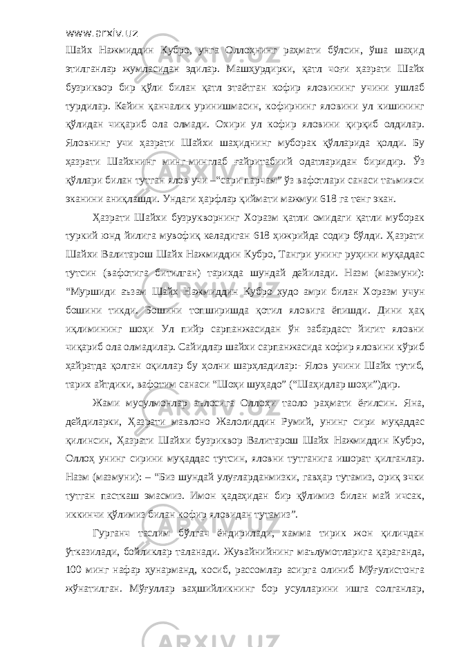 www.arxiv.uz Шайх Нажмиддин Кубро, унга Оллоҳнинг раҳмати бўлсин, ўша шаҳид этилганлар жумласидан эдилар. Машҳурдирки, қатл чоғи ҳазрати Шайх бузриквор бир қўли билан қатл этаётган кофир яловининг учини ушлаб турдилар. Кейин қанчалик уринишмасин, кофирнинг яловини ул кишининг қўлидан чиқариб ола олмади. Охири ул кофир яловини қирқиб олдилар. Яловнинг учи ҳазрати Шайхи шаҳиднинг муборак қўлларида қолди. Бу ҳазрати Шайхнинг минг-минглаб ғайритабиий одатларидан биридир. Ўз қўллари билан тутган ялов учи –“сари парчам” ўз вафотлари санаси таъмияси эканини аниқлашди. Ундаги ҳарфлар қиймати мажмуи 618 га тенг экан. Ҳазрати Шайхи бузрукворнинг Хоразм қатли омидаги қатли муборак туркий юнд йилига мувофиқ келадиган 618 ҳижрийда содир бўлди. Ҳазрати Шайхи Валитарош Шайх Нажмиддин Кубро, Тангри унинг руҳини муқаддас тутсин (вафотига битилган) тарихда шундай дейилади. Назм (мазмуни): “Муршиди аъзам Шайх Нажмиддин Кубро худо амри билан Хоразм учун бошини тикди. Бошини топширишда қотил яловига ёпишди. Дини ҳақ иқлимининг шоҳи Ул пийр сарпанжасидан ўн забардаст йигит яловни чиқариб ола олмадилар. Сайидлар шайхи сарпанжасида кофир яловини кўриб ҳайратда қолган оқиллар бу ҳолни шарҳладилар:- Ялов учини Шайх тутиб, тарих айтдики, вафотим санаси “Шоҳи шуҳадо” (“Шаҳидлар шоҳи”)дир. Жами мусулмонлар аълосига Оллоҳи таоло раҳмати ёғилсин. Яна, дейдиларки, Ҳазрати мавлоно Жалолиддин Румий, унинг сири муқаддас қилинсин, Ҳазрати Шайхи бузриквор Валитарош Шайх Нажмиддин Кубро, Оллоҳ унинг сирини муқаддас тутсин, яловни тутганига ишорат қилганлар. Назм (мазмуни): – “Биз шундай улуғларданмизки, гавҳар тутамиз, ориқ эчки тутган пасткаш эмасмиз. Имон қадаҳидан бир қўлимиз билан май ичсак, иккинчи қўлимиз билан кофир яловидан тутамиз”. Гурганч таслим бўлгач ёндирилади, хамма тирик жон қиличдан ўтказилади, бойликлар таланади. Жувайнийнинг маълумотларига қараганда, 100 минг нафар ҳунарманд, косиб, рассомлар асирга олиниб Мўғулистонга жўнатилган. Мўғуллар ваҳшийликнинг бор усулларини ишга солганлар, 