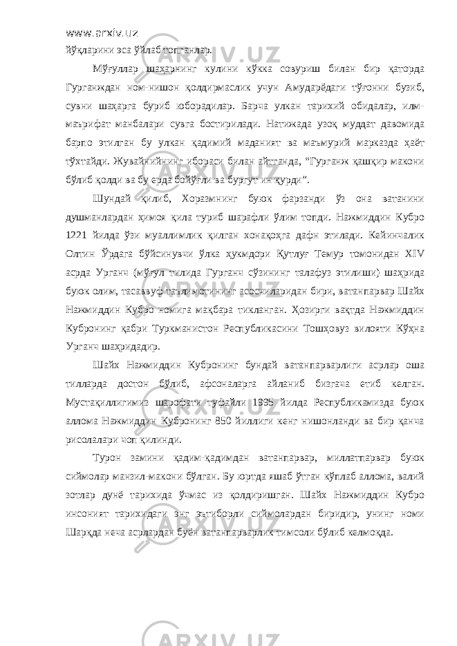 www.arxiv.uz йўқларини эса ўйлаб топганлар. Мўғуллар шаҳарнинг кулини кўкка совуриш билан бир қаторда Гурганждан ном-нишон қолдирмаслик учун Амударёдаги тўғонни бузиб, сувни шаҳарга буриб юборадилар. Барча улкан тарихий обидалар, илм- маърифат манбалари сувга бостирилади. Натижада узоқ муддат давомида барпо этилган бу улкан қадимий маданият ва маъмурий марказда ҳаёт тўхтайди. Жувайнийнинг ибораси билан айтганда, “Гурганж қашқир макони бўлиб қолди ва бу ерда бойўғли ва бургут ин қурди”. Шундай қилиб, Хоразмнинг буюк фарзанди ўз она ватанини душманлардан ҳимоя қила туриб шарафли ўлим топди. Нажмиддин Кубро 1221 йилда ўзи муаллимлик қилган хонақоҳга дафн этилади. Кейинчалик Олтин Ўрдага бўйсинувчи ўлка ҳукмдори Қутлуғ Темур томонидан ХIV асрда Урганч (мўғул тилида Гурганч сўзининг талафуз этилиши) шаҳрида буюк олим, тасаввуф таълимотининг асосчиларидан бири, ватанпарвар Шайх Нажмиддин Кубро номига мақбара тикланган. Ҳозирги вақтда Нажмиддин Кубронинг қабри Туркманистон Республикасини Тошҳовуз вилояти Кўҳна Урганч шаҳридадир. Шайх Нажмиддин Кубронинг бундай ватанпарварлиги асрлар оша тилларда достон бўлиб, афсоналарга айланиб бизгача етиб келган. Мустақиллигимиз шарофати туфайли 1995 йилда Республикамизда буюк аллома Нажмиддин Кубронинг 850 йиллиги кенг нишонланди ва бир қанча рисолалари чоп қилинди. Турон замини қадим-қадимдан ватанпарвар, миллатпарвар буюк сиймолар манзил-макони бўлган. Бу юртда яшаб ўтган кўплаб аллома, валий зотлар дунё тарихида ўчмас из қолдиришган. Шайх Нажмиддин Кубро инсоният тарихидаги энг эътиборли сиймолардан биридир, унинг номи Шарқда неча асрлардан буён ватанпарварлик тимсоли бўлиб келмоқда. 