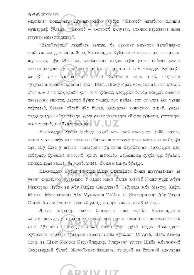 www.arxiv.uz марҳамат қиладилар. Шундан кейин Кубро “ Жанноб ” лақабини олишга мушарраф бўлади. “ Жанноб – ижтиноб қилувчи, поклик пар ҳ езига амал этгувчи маъносидадир ”. “Валийтарош” лақабига келсак, бу сўзнинг маъноси валийларни тарбияловчи демакдир. Зеро, Нажмиддин Кубронинг нафаслари, назарлари шунчалик, зўр бўлганки, қалбларида илҳом жўш урган пайтда кимга назарлари тушса, у валийлик мартабасига эришар экан. Нажмиддин Кубро ўн олти-ўн етти яшарлигида ватани Хоразмни тарк этиб, таҳсилни чуқурлаштириш мақсадида Эрон, Миср, Шому Ироқ мамлакатларини кезади. Уни илмга чанқоқ қалби ҳеч тинч қўймас, қаердаки бирор номдор олимни овозасини эшитса, дарҳол йўлга тушар, гоҳ пиёда, гоҳ от-улов ёки туяда ҳафталаб, баъзан ойлаб йўл босар, қидирган кишисини топиб, ундан сидқидилдан сабоқ оларди. Агар унинг таҳсилдан кўнгли тўлмаса, устозидан ижозат олиб, яна йўлга тушарди. Нажмиддин Кубро қалбида руҳий маънавий камолатга, ғайб асрори, каромат ва кашфу ҳол илми хисобланмиш тасаввуф таълимотига иштиёқ зўр эди. Шу боис у шариат илмларини ўрганиш баробарида тариқатдан ҳам хабардор бўлишга интилиб, қатор шайхлар, дарвешлар суҳбатида бўлади, хонақоларда хилват ўлтириб, риёзат билан машғул бўлади. Нажмиддин Кубро Мисрда Шарқ фалсафаси билан шуғулланади ва унинг сирларини ўрганади. У ҳадис илми билан қизииб Нишопурда Абул Маккорим Лубон ва Абу Жафар Самдлоний, Табризда Абу Мансур Хафт, Маккаи Мукаррамада Абу Мухаммад Таббех ва Искандарияда Абу Тоҳир Салафий хизматларига етишиб улардан ҳадис илмларини ўрганади. Лекин юқорида олган билимлар илм талаби Нажмиддинни қониқтирмасди, у юқоридаги олимлардан олган илмларини ривожлантириб янги йўналиш тариқатдан сабоқ олиш учун дунё кезди. Нажмиддин Кубронинг тариқат йўлидаги пирлари шайх Рўзбеҳон Мисрий, Шайх Аммор Ёсир, ва Шайх Исмоил Қасрийлардир. Уларнинг устози Шайх Абулнажиб Суҳравардий бўлиб, Жомийнинг ёзишича, зоҳирий ва ботиний илмларда 