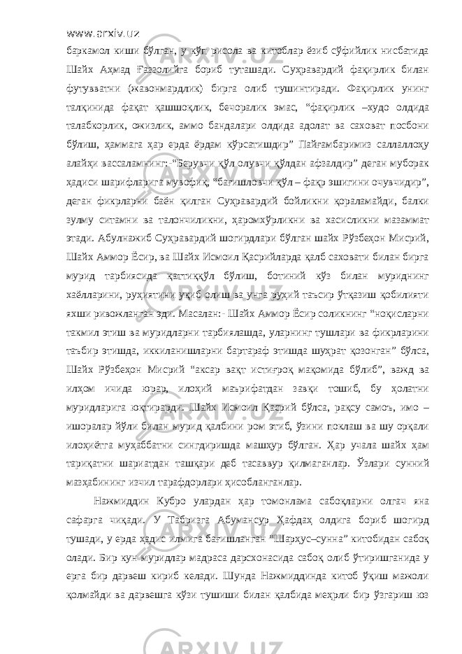 www.arxiv.uz баркамол киши бўлган, у кўп рисола ва китоблар ёзиб сўфийлик нисбатида Шайх Аҳмад Ғаззолийга бориб туташади. Суҳравардий фақирлик билан футувватни (жавонмардлик) бирга олиб тушинтиради. Фақирлик унинг талқинида фақат қашшоқлик, бечоралик эмас, “фақирлик –худо олдида талабкорлик, ожизлик, аммо бандалари олдида адолат ва саховат посбони бўлиш, ҳаммага ҳар ерда ёрдам кўрсатишдир” Пайғамбаримиз саллаллоҳу алайҳи вассаламнинг:-“Берувчи қўл олувчи қўлдан афзалдир” деган муборак ҳадиси шарифларига мувофиқ, “бағишловчи қўл – фақр эшигини очувчидир”, деган фикрларни баён қилган Суҳравардий бойликни қораламайди, балки зулму ситамни ва талончиликни, ҳаромхўрликни ва хасисликни мазаммат этади. Абулнажиб Суҳравардий шогирдлари бўлган шайх Рўзбеҳон Мисрий, Шайх Аммор Ёсир, ва Шайх Исмоил Қасрийларда қалб саховати билан бирга мурид тарбиясида қаттиққўл бўлиш, ботиний кўз билан муриднинг хаёлларини, руҳиятини уқиб олиш ва унга руҳий таъсир ўтқазиш қобилияти яхши ривожланган эди. Масалан:- Шайх Аммор Ёсир соликнинг “ноқисларни такмил этиш ва муридларни тарбиялашда, уларнинг тушлари ва фикрларини таъбир этишда, иккиланишларни бартараф этишда шуҳрат қозонган” бўлса, Шайх Рўзбеҳон Мисрий “аксар вақт истиғроқ мақомида бўлиб”, важд ва илҳом ичида юрар, илоҳий маърифатдан завқи тошиб, бу ҳолатни муридларига юқтирарди. Шайх Исмоил Қасрий бўлса, рақсу самоъ, имо – ишоралар йўли билан мурид қалбини ром этиб, ўзини поклаш ва шу орқали илоҳиётга муҳаббатни сингдиришда машҳур бўлган. Ҳар учала шайх ҳам тариқатни шариатдан ташқари деб тасаввур қилмаганлар. Ўзлари сунний мазҳабининг изчил тарафдорлари ҳисобланганлар. Нажмиддин Кубро улардан ҳар томонлама сабоқларни олгач яна сафарга чиқади. У Табризга Абумансур Ҳафдаҳ олдига бориб шогирд тушади, у ерда ҳадис илмига бағишланган “Шарҳус–сунна” китобидан сабоқ олади. Бир кун муридлар мадраса дарсхонасида сабоқ олиб ўтиришганида у ерга бир дарвеш кириб келади. Шунда Нажмиддинда китоб ўқиш мажоли қолмайди ва дарвешга кўзи тушиши билан қалбида меҳрли бир ўзгариш юз 