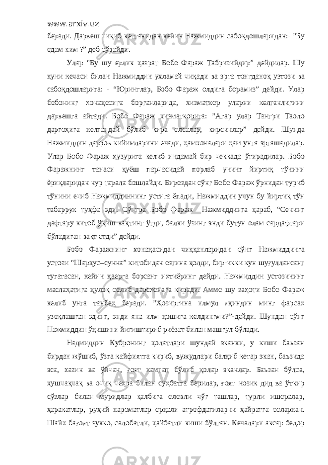 www.arxiv.uz беради. Дарвеш чиқиб кетганидан кейин Нажмиддин сабоқдошларидан:- “Бу одам ким ?” деб сўрайди. Улар “Бу шу ерлик ҳазрат Бобо Фараж Табризийдир” дейдилар. Шу куни кечаси билан Нажмиддин ухламай чиқади ва эрта тонгданоқ узтози ва сабоқдошларига: - “Юринглар, Бобо Фараж олдига борамиз” дейди. Улар бобонинг хонақосига борганларида, хизматкор уларни келганлигини дарвешга айтади. Бобо Фараж хизматкорига: “Агар улар Тангри Таоло даргоҳига келгандай бўлиб кира олсалар, кирсинлар” дейди. Шунда Нажмиддин дарров кийимларини ечади, ҳамхоналари ҳам унга эргашадилар. Улар Бобо Фараж ҳузурига келиб индамай бир чеккада ўтирадилар. Бобо Фаражнинг танаси қуёш парчасидай порлаб унинг йиртиқ тўнини ёриқларидан нур тарала бошлайди. Бироздан сўнг Бобо Фараж ўрнидан туриб тўнини ечиб Нажмиддиннинг устига ёпади, Нажмиддин учун бу йиртиқ тўн табаррук туҳфа эди. Сўнгра Бобо Фараж Нажмиддинга қараб, “Сенинг дафтару китоб ўқиш вақтинг ўтди, балки ўзинг энди бутун олам сардафтари бўладиган вақт етди” дейди. Бобо Фаражнинг хонақасидан чиққанларидан сўнг Нажмиддинга устози “Шарҳус–сунна” китобидан озгина қолди, бир-икки кун шуғуллансанг тугатасан, кейин қаерга борсанг ихтиёринг дейди. Нажмиддин устозининг маслаҳатига қулоқ солиб дарсхонага киради. Аммо шу заҳоти Бобо Фараж келиб унга танбеҳ беради. “Ҳозиргина илмул яқиндин минг фарсах узоқлашган эдинг, энди яна илм қошига келдингми?”-дейди. Шундан сўнг Нажмиддин ўқишини йиғиштириб риёзат билан машғул бўлади. Надмиддин Кубронинг ҳолатлари шундай эканки, у киши баъзан бирдан жўшиб, ўзга кайфиятга кириб, вужудлари балқиб кетар экан, баъзида эса, хазин ва ўйчан, ғоят камгап бўлиб қолар эканлар. Баъзан бўлса, хушчақчақ ва очиқ чеҳра билан суҳбатга берилар, ғоят нозик дид ва ўткир сўзлар билан муридлар қалбига оловли чўғ ташлар, турли ишоралар, ҳаракатлар, руҳий кароматлар орқали атрофдагиларни ҳайратга соларкан. Шайх бағоят зукко, салобатли, ҳайбатли киши бўлган. Кечалари аксар бедор 