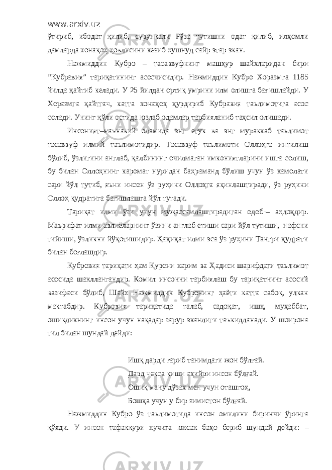 www.arxiv.uz ўтириб, ибодат қилиб, сурункали Рўза тутишни одат қилиб, илҳомли дамларда хонақоҳ ҳовлисини кезиб хушнуд сайр этар экан. Нажмиддин Кубро – тасаввуфнинг машҳур шайхларидан бири “Кубравия” тариқатининг асосчисидир. Нажмиддин Кубро Хоразмга 1185 йилда қайтиб келади. У 25 йилдан ортиқ умрини илм олишга бағишлайди. У Хоразмга қайтгач, катта хонақоҳ қурдириб Кубравия таълимотига асос солади. Унинг қўли остида юзлаб одамлар тарбияланиб таҳсил олишади. Инсоният–маънавий оламида энг етук ва энг мураккаб таълимот тасаввуф илмий таълимотидир. Тасаввуф таълимоти Оллоҳга интилиш бўлиб, ўзлигини англаб, қалбининг очилмаган имкониятларини ишга солиш, бу билан Оллоҳнинг каромат нуридан баҳраманд бўлиш учун ўз камолати сари йўл тутиб, яъни инсон ўз руҳини Оллоҳга яқинлаштиради, ўз руҳини Оллоҳ қудратига бағишлашга йўл тутади. Тариқат илми ўзи учун мужассамлаштирадиган одоб-– аҳлоқдир. Маърифат илми авлиёларнинг ўзини англаб етиши сари йўл тутиши, нафсни тийиши, ўзликни йўқотишидир. Ҳақиқат илми эса ўз руҳини Тангри қудрати билан боғлашдир. Кубровия тариқати ҳам Қурони карим ва Ҳадиси шарифдаги таълимот асосида шакллангандир. Комил инсонни тарбиялаш бу тариқатнинг асосий вазифаси бўлиб, Шайх Нажмиддин Кубронинг ҳаёти катта сабоқ, улкан мактабдир. Кубровия тариқатида талаб, садоқат, ишқ, муҳаббат, ошиқликнинг инсон учун нақадар зарур эканлиги таъкидланади. У шоирона тил билан шундай дейди: Ишқ дарди ғариб танимдаги жон бўлғай. Дард чекса киши аҳийри инсон бўлғай. Ошиқ ману дўзах мен учун оташгоҳ, Бошқа учун у бир зимистон бўлғай. Нажмиддин Кубро ўз таълимотида инсон омилини биринчи ўринга қўяди. У инсон тафаккури кучига юксак баҳо бериб шундай дейди: – 