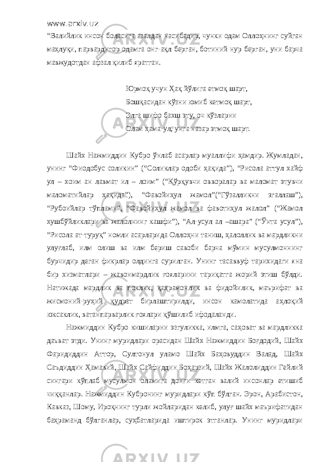 www.arxiv.uz “Валийлик инсон боласига азалдан насибадир, чунки одам Оллоҳнинг суйган маҳлуқи, парвардигор одамга онг - ақл берган, ботиний нур берган, уни барча мавжудотдан афзал қилиб яратган. Юрмоқ учун Ҳақ йўлига етмоқ шарт, Бошқасидан кўзни юмиб кетмоқ шарт, Элга шифо бахш эту, оч кўзларни Олам ҳ ама - ул, унга назар этмоқ шарт. Шайх Нажмиддин Кубро ўнлаб асарлар муаллифи ҳамдир. Жумладан , унинг “Фиодобус соликин” ( “С оликлар одоби ҳақида ” ), “Рисола аттул хайф ул – хоим ан лавмат ил – лоим” ( “ Қўрқувчи овворалар ва маломат этувчи маломатийлар ҳақида ” ) , “Фавойиҳул жамол”(“Гўзалликни эгаллаш”), “Рубоийлар тўплами”, “Фавойиҳул жамол ва фавотиҳул жалол” (“Жамол хушбўйликлари ва жалолнинг кашфи”), “Ал-усул ал –ашара” (“Ўнта усул”), “Рисола ат-туруқ” номли асарларида О ллоҳни таниш, ҳалоллик ва мардликни улуғлаб, илм олиш ва илм бериш савоби барча мўмин мусулмоннинг бурчидир деган фикрлар олдинга сурилган. Унинг тасаввуф тарихидаги яна бир хизматлари – жавонмардлик ғояларини тариқатга жорий этиш бўлди. Натижада мардлик ва поклик, қаҳрамонлик ва фидойилик, маърифат ва жисмоний-руҳий қудрат бирлаштирилди, инсон камолатида а ҳ лоқий юксаклик, ватанпарварлик ғоялари қўшилиб ифодаланди. Нажмиддин Кубро кишиларни эзгуликка, илмга, саҳоват ва мардликка даъват этди. Унинг муридлари орасидан Шайх Нажмиддин Боғдодий, Ш айх Фаридиддин Аттор, Султонул уламо Ш айх Баҳовуддин Валад, Ш айх Саъдиддин Ҳ амавий, Ш айх Сайфиддин Боҳарзий, Ш айх Жалолиддин Гейлий сингари кўплаб мусулмон оламига донғи кетган валий инсонлар етишиб чи ққ анлар. Нажмиддин Кубронинг муридлари кўп бўлган. Эрон, Арабистон, Кавказ, Шому, Ироқнинг турли жойларидан келиб, улуғ шайх маърифатидан баҳраманд бўлганлар, суҳбатларида иштирок этганлар. Унинг муридлари 