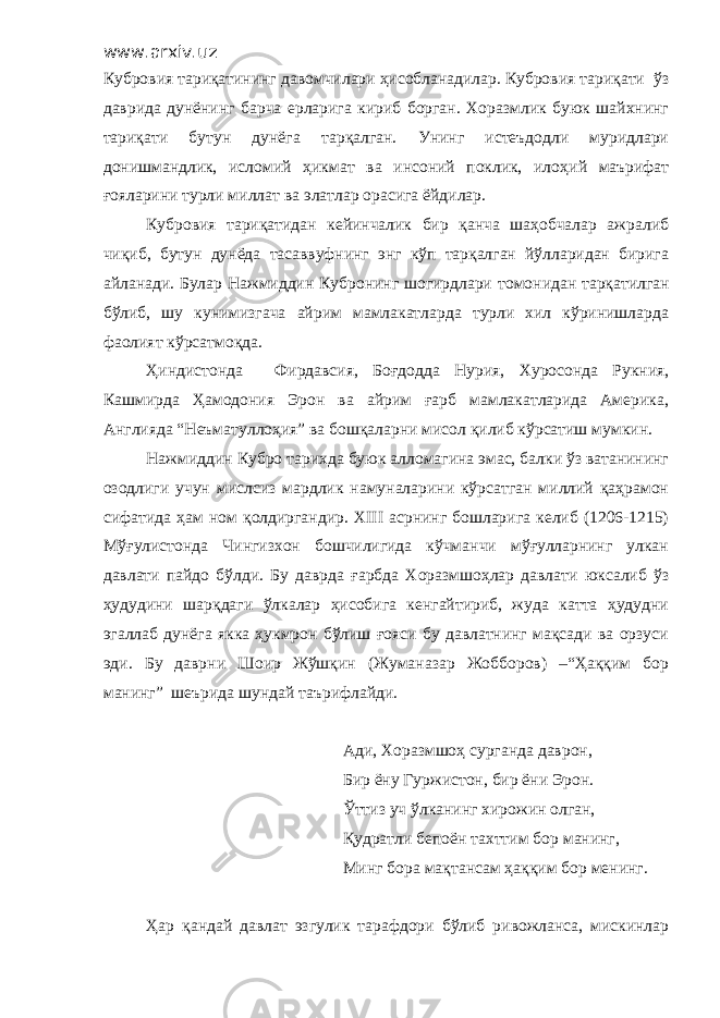 www.arxiv.uz Кубровия тариқатининг давомчилари ҳисобланадилар. Кубровия тариқати ўз даврида дунёнинг барча ерларига кириб борган. Хоразмлик буюк шайхнинг тариқати бутун дунёга тарқалган. Унинг истеъдодли муридлари донишмандлик, исломий ҳ икмат ва инсоний поклик, ило ҳ ий маърифат ғояларини турли миллат ва элатлар орасига ёйдилар. Кубровия тариқатидан кейинчалик бир қанча шаҳобчалар ажралиб чиқиб, бутун дунёда тасаввуфнинг энг кўп тарқалган йўлларидан бирига айланади. Булар Нажмиддин Кубронинг шогирдлари т о монидан тарқатилган бўлиб, шу кунимизгача айрим мамлакатларда турли хил кўринишларда фаолият кўрсатмоқда. Ҳиндистонда Фирдавсия, Боғдодда Нурия, Хуросонда Рукния, Кашмирда Ҳамодония Эрон ва айрим ғарб мамлакатларида Америка, Англияда “Неъматуллоҳия” ва бошқаларни мисол қилиб кўрсатиш мумкин. Нажмиддин Кубро тарихда буюк алломагина эмас, балки ўз ватанининг озодлиги учун мислсиз мардлик намуналарини кўрсатган миллий қаҳрамон сифатида ҳам ном қолдиргандир. XIII асрнинг бошларига келиб (1206-1215) Мўғулистонда Чингизхон бошчилигида кўчманчи мўғулларнинг улкан давлати пайдо бўлди. Бу даврда ғарбда Хоразмшоҳлар давлати юксалиб ўз ҳудудини шарқдаги ўлкалар ҳисобига кенгайтириб, жуда катта ҳудудни эгаллаб дунёга якка ҳукмрон бўлиш ғояси бу давлатнинг мақсади ва орзуси эди. Бу даврни Шоир Жўшқин (Жуманазар Жобборов) –“Ҳаққим бор манинг” шеърида шундай таърифлайди. Ади, Хоразмшоҳ сурганда даврон , Бир ёну Гуржистон, бир ёни Эрон . Ўттиз уч ўлканинг х ирожин олган , Қудратли беп о ён тахттим бор мани нг, Минг бора мақтансам ҳаққим бор менинг. Ҳар қандай давлат эзгулик тарафдори бўлиб ривожланса, мискинлар 