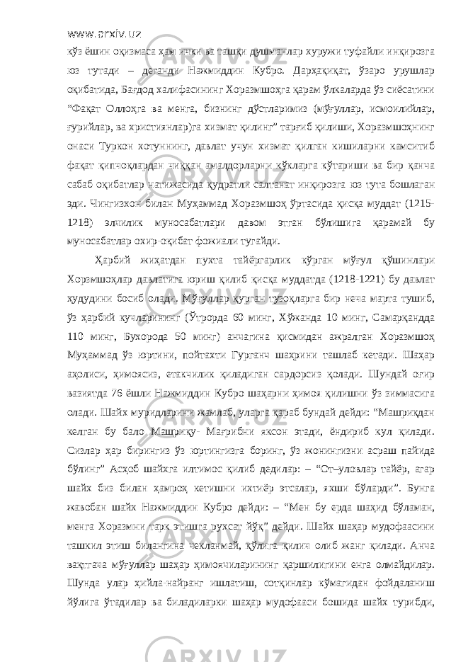 www.arxiv.uz кўз ёшин оқизмаса ҳам ички ва ташқи душманлар хуружи туфайли инқирозга юз тутади – деганди Нажмиддин Кубро. Дарҳақиқат, ўзаро урушлар оқибатида, Бағдод халифасининг Хоразмшоҳга қарам ўлкаларда ўз сиёсатини “Фақат Оллоҳга ва менга, бизнинг дўстларимиз (мўғуллар, исмоилийлар, ғурийлар, ва християнлар)га хизмат қилинг” тарғиб қилиши, Хоразмшоҳнинг онаси Туркон хотуннинг, давлат учун хизмат қилган кишиларни камситиб фақат қипчоқлардан чиққан амалдорларни кўкларга кўтариши ва бир қанча сабаб оқибатлар натижасида қудратли салтанат инқирозга юз тута бошлаган эди. Чингизхон билан Муҳаммад Хоразмшоҳ ўртасида қисқа муддат (1215- 1218) элчилик муносабатлари давом этган бўлишига қарамай бу муносабатлар охир-оқибат фожиали тугайди. Ҳарбий жиҳатдан пухта тайёргарлик кўрган мўғул қўшинлари Хорзмшоҳлар давлатига юриш қилиб қисқа муддатда (1218-1221) бу давлат ҳудудини босиб олади. Мўғуллар қурган тузоқларга бир неча марта тушиб, ўз ҳарбий кучларининг (Ўтрорда 60 минг, Хўжанда 10 минг, Самарқандда 110 минг, Бухорода 50 минг) анчагина қисмидан ажралган Хоразмшоҳ Муҳаммад ўз юртини, пойтахти Гурганч шаҳрини ташлаб кетади. Шаҳар аҳолиси, ҳимоясиз, етакчилик қиладиган сардорсиз қолади. Шундай оғир вазиятда 76 ёшли Нажмиддин Кубро шаҳарни ҳимоя қилишни ўз зиммасига олади. Шайх муридларини жамлаб, уларга қараб бундай дейди: “Машриқдан келган бу бало Машриқу- Мағрибни яксон этади, ёндириб кул қилади. Сизлар ҳар бирингиз ўз юртингизга боринг, ўз жонингизни асраш пайида бўлинг” Асҳоб шайхга илтимос қилиб дедилар: – “От–уловлар тайёр, агар шайх биз билан ҳамроҳ кетишни ихтиёр этсалар, яхши бўларди”. Бунга жавобан шайх Нажмиддин Кубро дейди: – “Мен бу ерда шаҳид бўламан, менга Хоразмни тарк этишга рухсат йўқ” дейди. Шайх шаҳар мудофаасини ташкил этиш билангина чекланмай, қўлига қилич олиб жанг қилади. Анча вақтгача мўғуллар шаҳар ҳимоячиларининг қаршилигини енга олмайдилар. Шунда улар ҳийла-найранг ишлатиш, сотқинлар кўмагидан фойдаланиш йўлига ўтадилар ва биладиларки шаҳар мудофааси бошида шайх турибди, 