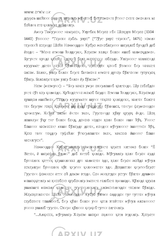 www.arxiv.uz дарров шайхни олдига элчилар жўнатиб биз томонга ўтинг сизга омонлик ва бойлик ато қиламиз дейдилар. Амир Темурнинг невараси, Улуғбек Мирзо ибн Шоҳрух Мирзо (1394- 1449) ўзининг “Тарихи арбаъ улус” (“Тўрт улус тарихи”, 1425) номли тарихий асарида Шайх Нажмиддин Кубро жанобларини шарҳлаб бундай деб ёзади: – “Мана етмиш йилдирки, Хоразм халқи билан яшаб келмоқдаман. Бугунги кунда қазойи илоҳий бало жазосини юборди. Уларнинг калласида мурувват деган нарса бўлмайдики, орасидан қочиб ўзимни бир чеккага олсам. Балки, улар билан бирга беғамона яғмога дучор бўлганим тузукроқ бўлар. Балоларга ҳам улар билан ёр бўлсам!” Назм (мазмуни): – “Бир кекса умри охирлашиб қолганди. Шу сабабдан унга сўз кор қилмади. Қуйидагича жавоб берди: Етмиш йилдирки, Хоразмда ҳушҳол яшайман. Тақдир муруввати шуни тақозо қиладики, келган балога тан бергум гоҳо. Қонимни шу ерда тўкадиган бўлишса, тангри фармонидан қочмагум. Кийна олови ёнган экан, Гурганчда ҳўлу қуруқ ёнди. Шоҳ лашкари ўқу тиғ билан банд, доною нодон ҳоли билан иши йўқ. Унинг бошини кесмасанг яхши бўларди деган, пандни мўғулнинг эшитгиси йўқ. Қазо теғи тақдир туфайли ўткирлашган экан, кексаю ёшнинг боши кесилгуси”. Нажмиддин Кубро шаҳар ҳимоячиларига қарата илтижо билан “Ё Ватан, ё шарафли ўлим!” деб хитоб қилади. Мўғуллар ҳали бирон ерда бунчалик қаттиқ қаршиликка дуч келмаган эди, ҳали бирон жойда мўғул аскарлари бунчалик кўп қирғин қилинмаган эди. Даҳшатли қирғинбарот Гурганч фожиаси етти ой давом этади. Сон жиҳатдан устун бўлган душман машаққатлар ва ҳисобсиз қурбонлар эвазига ғалабага эришади. Қўлида қурол ушлашга мажоли қолмаган гурганчликлар иложсизликдан таслим бўлади. Жароҳатланган Шайх Нажмиддин Кубро ўлими олдидан туғ тутган мўғул сарбозига ташланиб, бир қўли билан уни қатл этаётган мўғул яловининг учини ушлаб турган. Охири қўлини қирқиб туғни олганлар. “...Алқисса, мўғуллар Хоразм шаҳри аҳлини қатл этдилар. Ҳазрати 