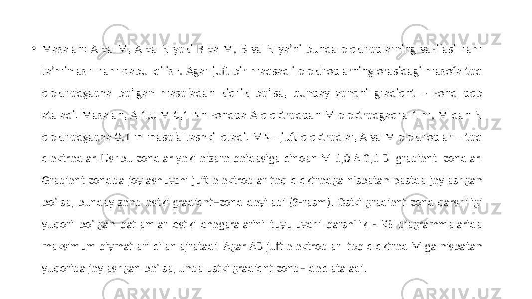 • Masalan: А va M, А va N yoki B va M, B va N ya’ni bunda elektrodlarning vazifasi ham taʼminlash ham qabul qilish. Аgar juft bir maqsadli elektrodlarning orasidagi masofa toq elektrodgacha boʼlgan masofadan kichik boʼlsa, bunday zondni gradient – zond deb ataladi. Masalan, А 1,0 M 0,1 Nn zondda А elektroddan M elektrodgacha 1 m, M dan N elektrodgacha 0,1 m masofa tashkil etadi. MN - juft elektrodlar, А va M elektrodlar – toq elektrodlar. Ushbu zondlar yoki oʼzaro qoidasiga binoan M 1,0 А 0,1 B gradient zondlar. Gradient zondda joylashuvchi juft elektrodlar toq elektrodga nisbatan pastda joylashgan boʼlsa, bunday zond ostki gradient–zond deyiladi (3-rasm). Ostki gradient zond qarshiligi yuqori boʼlgan qatlamlar ostki chegaralarini tuyuluvchi qarshilik - KS diagrammalarida maksimum qiymatlari bilan ajratadi. Agar АВ juft elektrodlar toq elektrod M ga nisbatan yuqorida joylashgan bo’lsa, unda ustki gradient zond– deb ataladi. 