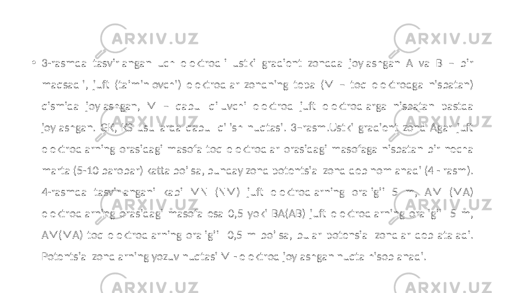 • 3-rasmda tasvirlangan uch elektrodli ustki gradient zondda joylashgan А va B – bir maqsadli, juft (taʼminlovchi) elektrodlar zondning tepa (M – toq elektrodga nisbatan) qismida joylashgan, M – qabul qiluvchi elektrod juft elektrodlarga nisbatan pastda joylashgan. GK, KS usullarda qabul qilish nuqtasi. 3–rasm.Ustki gradient zond Аgar juft elektrodlarning orasidagi masofa toq elektrodlar orasidagi masofaga nisbatan bir necha marta (5-10 barobar) katta boʼlsa, bunday zond potentsial zond deb nomlanadi (4 - rasm). 4-rasmda tasvirlangani kabi MN (NM) juft elektrodlarning oraligʼi 5 m, AM (MА) elektrodlarning orasidagi masofa esa 0,5 yoki BА(АB) juft elektrodlarning oraligʼi 5 m, AM(MА) toq elektrodlarning oraligʼi 0,5 m boʼlsa, bular potensial zondlar deb ataladi. Potentsial zondlarning yozuv nuqtasi M - elektrod joylashgan nuqta hisoblanadi. 