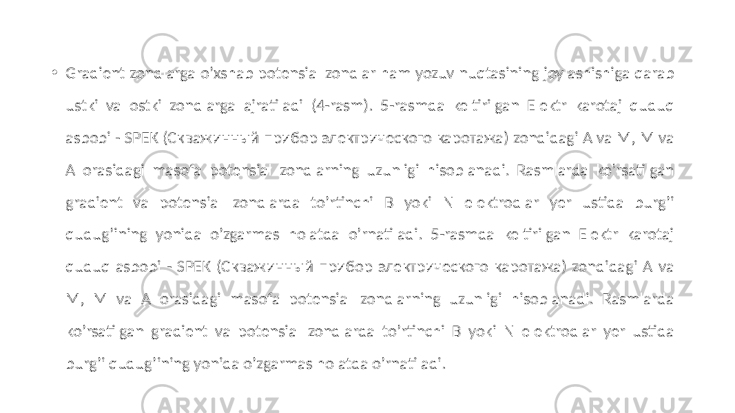 • Gradient zondlarga oʼxshab potensial zondlar ham yozuv nuqtasining joylashishiga qarab ustki va ostki zondlarga ajratiladi (4-rasm). 5-rasmda keltirilgan Elektr karotaj quduq asbobi - SPEK (Скважинный прибор электрического каротажа) zondidagi A va M, M va А orasidagi masofa potensial zondlarning uzunligi hisoblanadi. Rasmlarda koʼrsatilgan gradient va potensial zondlarda toʼrtinchi B yoki N elektrodlar yer ustida burgʼi qudug’ining yonida oʼzgarmas holatda oʼrnatiladi. 5-rasmda keltirilgan Elektr karotaj quduq asbobi - SPEK (Скважинный прибор электрического каротажа) zondidagi A va M, M va А orasidagi masofa potensial zondlarning uzunligi hisoblanadi. Rasmlarda koʼrsatilgan gradient va potensial zondlarda toʼrtinchi B yoki N elektrodlar yer ustida burgʼi qudug’ining yonida oʼzgarmas holatda oʼrnatiladi. 