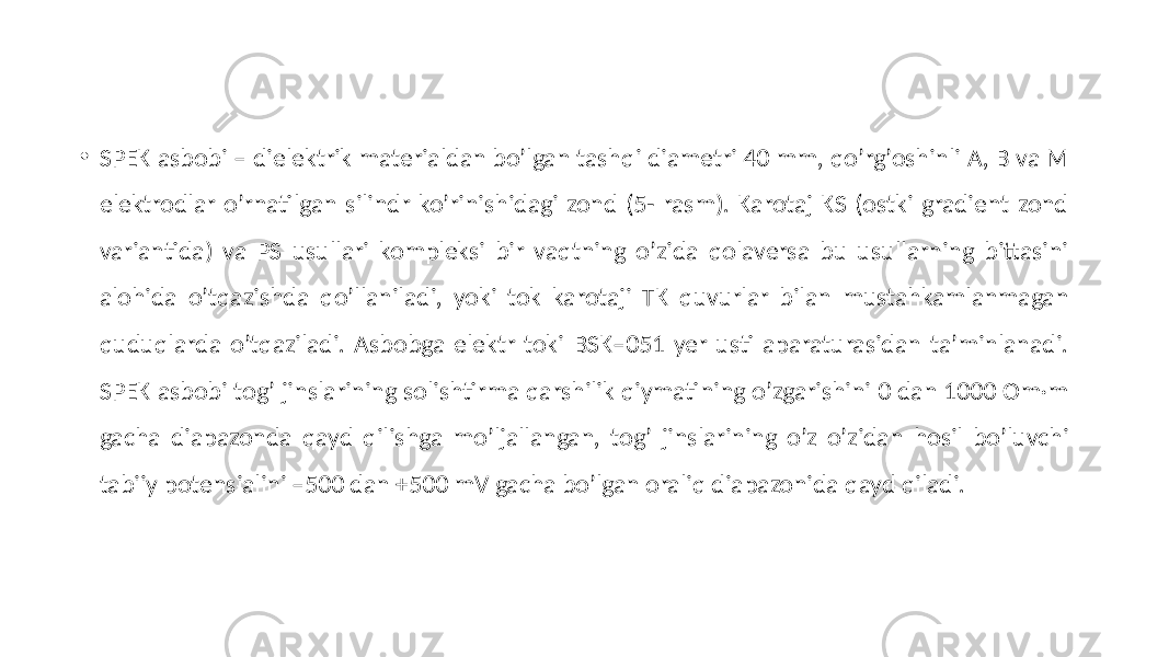 • SPEK asbobi – dielektrik materialdan boʼlgan tashqi diametri 40 mm, qoʼrgʼoshinli А, B va M elektrodlar oʼrnatilgan silindr koʼrinishidagi zond (5- rasm). Karotaj KS (ostki gradient zond variantida) va PS usullari kompleksi bir vaqtning oʼzida qolaversa bu usullarning bittasini alohida oʼtqazishda qoʼllaniladi, yoki tok karotaji TK quvurlar bilan mustahkamlanmagan quduqlarda oʼtqaziladi. Аsbobga elektr toki BSK–051 yer usti aparaturasidan taʼminlanadi. SPEK asbobi togʼ jinslarining solishtirma qarshilik qiymatining oʼzgarishini 0 dan 1000 Om·m gacha diapazonda qayd qilishga moʼljallangan, togʼ jinslarining oʼz oʼzidan hosil boʼluvchi tabiiy potensialini –500 dan +500 mV gacha boʼlgan oraliq diapazonida qayd qiladi. 