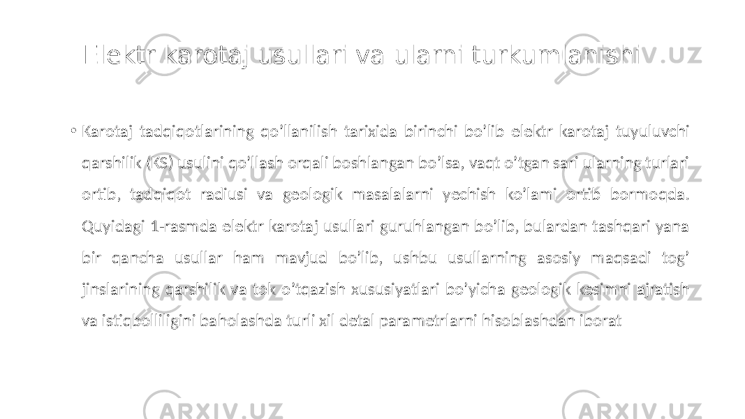 Elektr karotaj usullari va ularni turkumlanishi • Karotaj tadqiqotlarining qoʼllanilish tarixida birinchi boʼlib elektr karotaj tuyuluvchi qarshilik (KS) usulini qoʼllash orqali boshlangan boʼlsa, vaqt oʼtgan sari ularning turlari ortib, tadqiqot radiusi va geologik masalalarni yechish ko’lami ortib bormoqda. Quyidagi 1-rasmda elektr karotaj usullari guruhlangan boʼlib, bulardan tashqari yana bir qancha usullar ham mavjud boʼlib, ushbu usullarning asosiy maqsadi togʼ jinslarining qarshilik va tok oʼtqazish xususiyatlari boʼyicha geologik kesimni ajratish va istiqbolliligini baholashda turli xil detal parametrlarni hisoblashdan iborat 