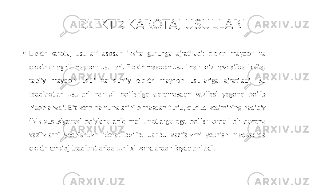 ELEKTR KAROTAJ USULLARI • Elektr karotaj usullari asosan ikkita guruhga ajratiladi: elektr maydon va elektromagnit maydon usullari. Elektr maydon usuli ham oʼz navbatida ikkita: tabiiy maydon usuli va sunʼiy elektr maydon usullariga ajratiladi. Bu tadqiqotlar usullari har xil boʼlishiga qaramasdan vazifasi yagona boʼlib hisoblanadi. Biz kern namunalarini olmasdan turib, quduq kesimining haqiqiy fizik xususiyatlari boʼyicha aniq maʼlumotlarga ega boʼlish orqali bir qancha vazifalarni yechishdan iborat boʼlib, ushbu vazifalarni yechish maqsadida elektr karotaj tadqiqotlarida turli xil zondlardan foydalaniladi. 