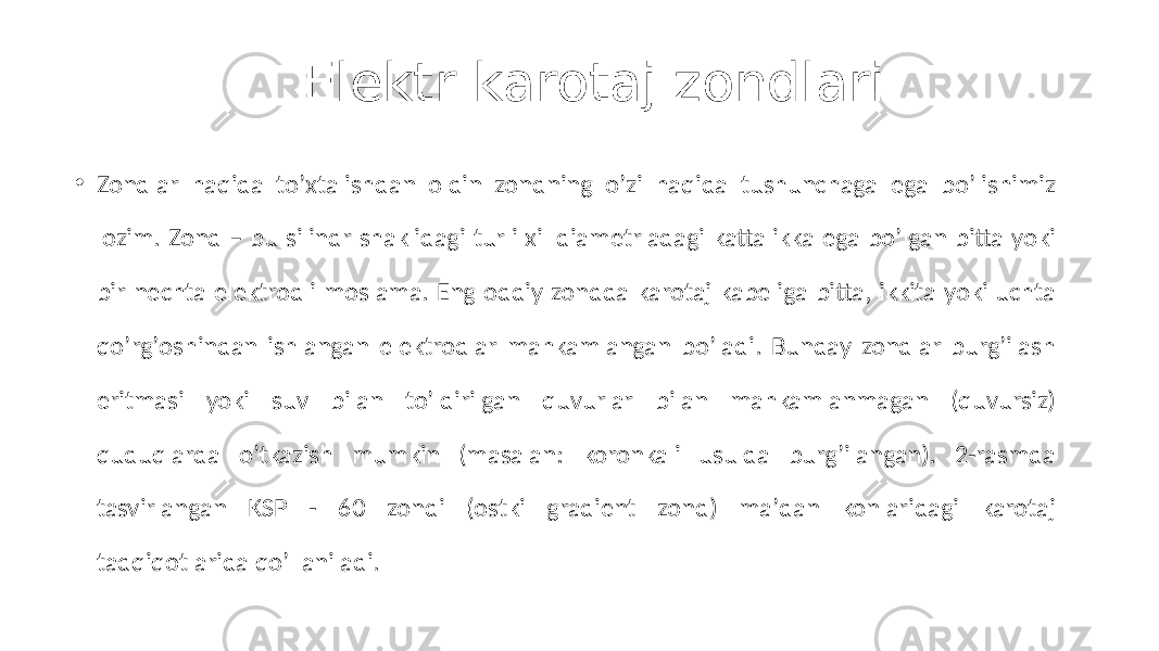 Elektr karotaj zondlari • Zondlar haqida toʼxtalishdan oldin zondning oʼzi haqida tushunchaga ega boʼlishimiz lozim. Zond – bu silindr shaklidagi turli xil diametrladagi kattalikka ega boʼlgan bitta yoki bir nechta elektrodli moslama. Eng oddiy zondda karotaj kabeliga bitta, ikkita yoki uchta qoʼrgʼoshindan ishlangan elektrodlar mahkamlangan boʼladi. Bunday zondlar burgʼilash eritmasi yoki suv bilan toʼldirilgan quvurlar bilan mahkamlanmagan (quvursiz) quduqlarda oʼtkazish mumkin (masalan: koronkali usulda burgʼilangan). 2-rasmda tasvirlangan KSP - 60 zondi (ostki gradient zond) maʼdan konlaridagi karotaj tadqiqotlarida qoʼllaniladi. 