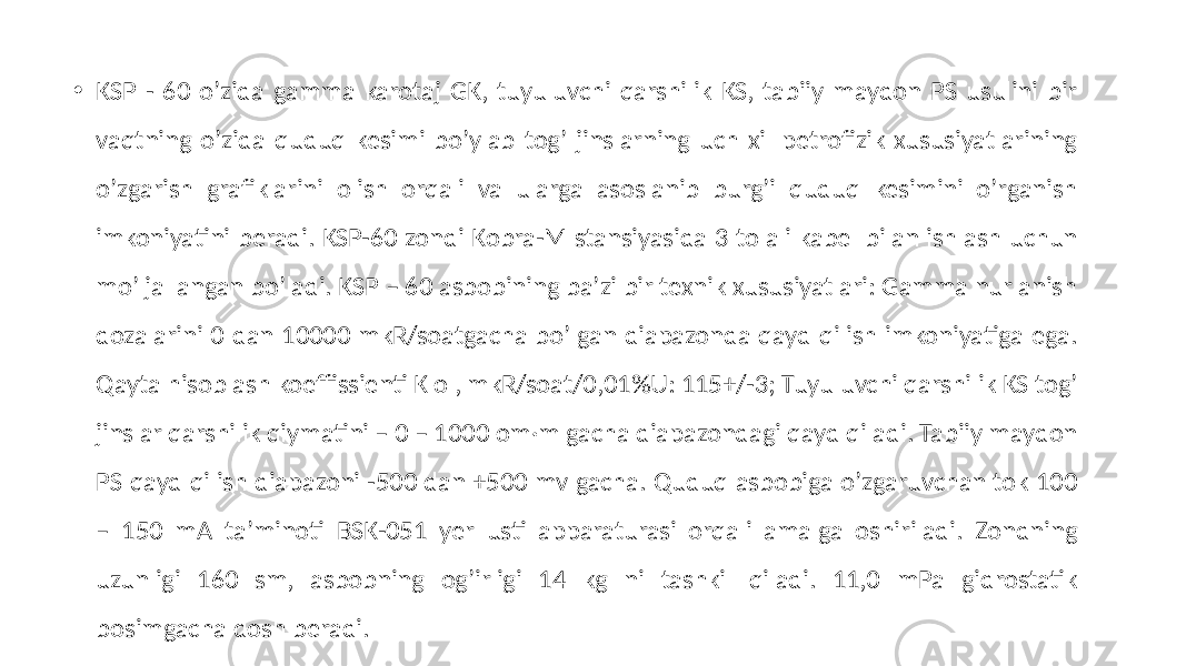 • KSP - 60 oʼzida gamma karotaj GK, tuyuluvchi qarshilik KS, tabiiy maydon PS usulini bir vaqtning oʼzida quduq kesimi boʼylab togʼ jinslarning uch xil petrofizik xususiyatlarining oʼzgarish grafiklarini olish orqali va ularga asoslanib burgʼi quduq kesimini oʼrganish imkoniyatini beradi. KSP-60 zondi Kobra-M stansiyasida 3 tolali kabel bilan ishlash uchun moʼljallangan bo’ladi. KSP – 60 asbobining baʼzi bir texnik xususiyatlari: Gamma nurlanish dozalarini 0 dan 10000 mkR/soatgacha boʼlgan diapazonda qayd qilish imkoniyatiga ega. Qayta hisoblash koeffissienti K o , mkR/soat/0,01%U: 115+/-3; Tuyuluvchi qarshilik KS togʼ jinslar qarshilik qiymatini – 0 – 1000 om·m gacha diapazondagi qayd qiladi. Tabiiy maydon PS qayd qilish diapazoni -500 dan +500 mv gacha. Quduq asbobiga oʼzgaruvchan tok 100 – 150 mА taʼminoti BSK-051 yer usti apparaturasi orqali amalga oshiriladi. Zondning uzunligi 160 sm, asbobning ogʼirligi 14 kg ni tashkil qiladi. 11,0 mPa gidrostatik bosimgacha dosh beradi. 