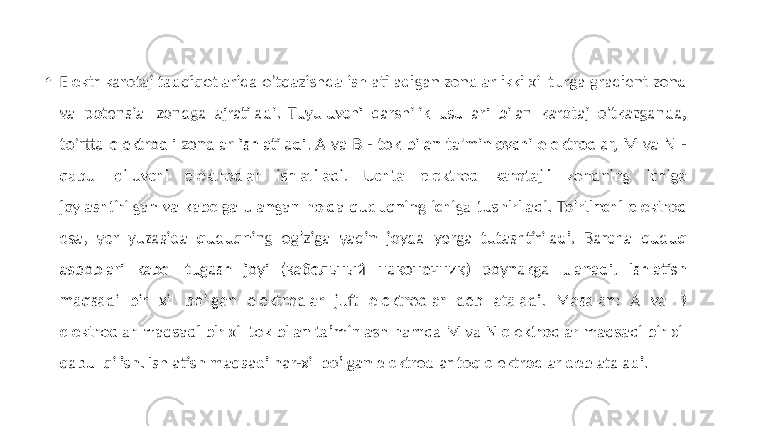 • Elektr karotaj tadqiqotlarida oʼtqazishda ishlatiladigan zondlar ikki xil turga gradient zond va potensial zondga ajratiladi. Tuyuluvchi qarshilik usullari bilan karotaj oʼtkazganda, toʼrtta elektrodli zondlar ishlatiladi. А va B - tok bilan taʼminlovchi elektrodlar, M va N - qabul qiluvchi elektrodlar ishlatiladi. Uchta elektrod karotajli zondning ichiga joylashtirilgan va kabelga ulangan holda quduqning ichiga tushiriladi. Toʼrtinchi elektrod esa, yer yuzasida quduqning ogʼziga yaqin joyda yerga tutashtiriladi. Barcha quduq asboblari kabel tugash joyi (кабельный наконечник) poynakga ulanadi. Ishlatish maqsadi bir xil boʼlgan elektrodlar juft elektrodlar deb ataladi. Masalan: А va B elektrodlar maqsadi bir xil tok bilan taʼminlash hamda M va N elektrodlar maqsadi bir xil qabul qilish. Ishlatish maqsadi har-xil boʼlgan elektrodlar toq elektrodlar deb ataladi. 