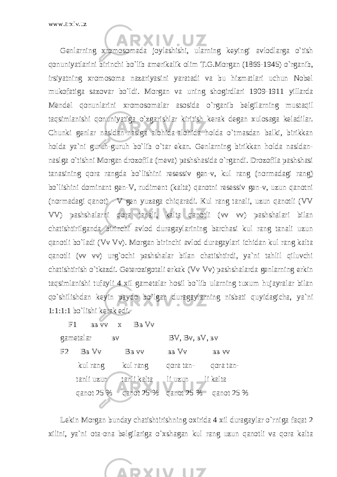 www.arxiv.uz Genlarning xromosomada joylashishi, ularning keyingi avlodlarga o`tish qonuniyatlarini birinchi bo`lib amerikalik olim T.G.Morgan (1866-1945) o`rganib, irsiyatning xromosoma nazariyasini yaratadi va bu hizmatlari uchun Nobel mukofatiga sazovar bo`ldi. Morgan va uning shogirdlari 1909-1911 yillarda Mendel qonunlarini xromosomalar asosida o`rganib belgilarning mustaqil taqsimlanishi qonuniyatiga o`zgarishlar kiritish kerak degan xulosaga keladilar. Chunki genlar nasldan-naslga alohida-alohida holda o`tmasdan balki, birikkan holda ya`ni guruh-guruh bo`lib o`tar ekan. Genlarning birikkan holda nasldan- naslga o`tishni Morgan drozofila (meva) pashshasida o`rgandi. Drozofila pashshasi tanasining qora rangda bo`lishini resessiv gen-v, kul rang (normadagi rang) bo`lishini dominant gen-V, rudiment (kalta) qanotni resessiv gen-v, uzun qanotni (normadagi qanot) - V gen yuzaga chiqaradi. Кul rang tanali, uzun qanotli (VV VV) pashshalarni qora tanali, kalta qanotli (vv vv) pashshalari bilan chatishtirilganda birinchi avlod duragaylarining barchasi kul rang tanali uzun qanotli bo`ladi (Vv Vv). Morgan birinchi avlod duragaylari ichidan kul rang kalta qanotli (vv vv) urg`ochi pashshalar bilan chatishtirdi, ya`ni tahlil qiluvchi chatishtirish o`tkazdi. Geterozigotali erkak (Vv Vv) pashshalarda genlarning erkin taqsimlanishi tufayli 4 xil gametalar hosil bo`lib ularning tuxum hujayralar bilan qo`shilishdan keyin paydo bo`lgan duragaylarning nisbati quyidagicha, ya`ni 1:1:1:1 bo`lishi kerak edi. F1 вв vv x Вв Vv gametalar вv ВV, Вv, вV, вv F2 Bв Vv Bв vv вв Vv вв vv kul rang kul rang qora tan- qora tan- tanli uzun tanli kalta li uzun li kalta qanot 25 % qanot 25 % qanot 25 % qanot 25 % Lekin Morgan bunday chatishtirishning oxirida 4 xil duragaylar o`rniga faqat 2 xilini, ya`ni ota-ona belgilariga o`xshagan kul rang uzun qanotli va qora kalta 