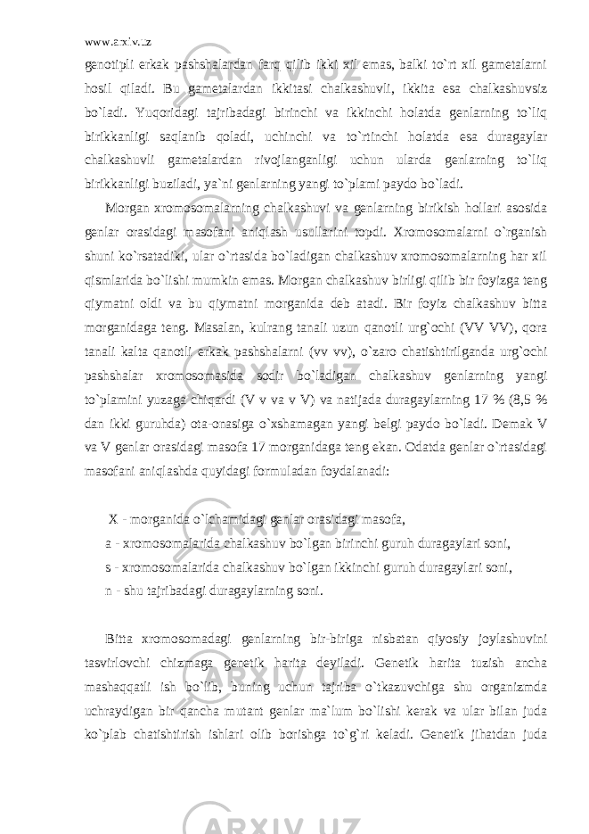 www.arxiv.uz genotipli erkak pashshalardan farq qilib ikki xil emas, balki to`rt xil gametalarni hosil qiladi. Bu gametalardan ikkitasi chalkashuvli, ikkita esa chalkashuvsiz bo`ladi. Yuqoridagi tajribadagi birinchi va ikkinchi holatda genlarning to`liq birikkanligi saqlanib qoladi, uchinchi va to`rtinchi holatda esa duragaylar chalkashuvli gametalardan rivojlanganligi uchun ularda genlarning to`liq birikkanligi buziladi, ya`ni genlarning yangi to`plami paydo bo`ladi. Morgan xromosomalarning chalkashuvi va genlarning birikish hollari asosida genlar orasidagi masofani aniqlash usullarini topdi. Xromosomalarni o`rganish shuni ko`rsatadiki, ular o`rtasida bo`ladigan chalkashuv xromosomalarning har xil qismlarida bo`lishi mumkin emas. Morgan chalkashuv birligi qilib bir foyizga teng qiymatni oldi va bu qiymatni morganida deb atadi. Bir foyiz chalkashuv bitta morganidaga teng. Masalan, kulrang tanali uzun qanotli urg`ochi (VV VV), qora tanali kalta qanotli erkak pashshalarni (vv vv), o`zaro chatishtirilganda urg`ochi pashshalar xromosomasida sodir bo`ladigan chalkashuv genlarning yangi to`plamini yuzaga chiqardi (V v va v V) va natijada duragaylarning 17 % (8,5 % dan ikki guruhda) ota-onasiga o`xshamagan yangi belgi paydo bo`ladi. Demak V va V genlar orasidagi masofa 17 morganidaga teng ekan. Odatda genlar o`rtasidagi masofani aniqlashda quyidagi formuladan foydalanadi: X - morganida o`lchamidagi genlar orasidagi masofa, a - xromosomalarida chalkashuv bo`lgan birinchi guruh duragaylari soni, s - xromosomalarida chalkashuv bo`lgan ikkinchi guruh duragaylari soni, n - shu tajribadagi duragaylarning soni. Bitta xromosomadagi genlarning bir-biriga nisbatan qiyosiy joylashuvini tasvirlovchi chizmaga genetik harita deyiladi. Genetik harita tuzish ancha mashaqqatli ish bo`lib, buning uchun tajriba o`tkazuvchiga shu organizmda uchraydigan bir qancha mutant genlar ma`lum bo`lishi kerak va ular bilan juda ko`plab chatishtirish ishlari olib borishga to`g`ri keladi. Genetik jihatdan juda 