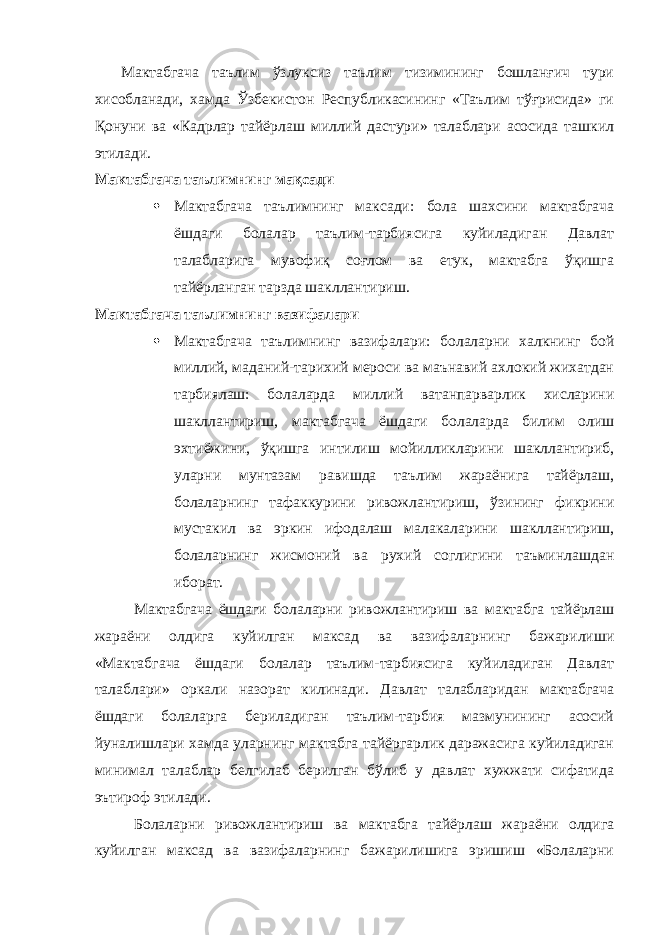  Мактабгача таълим ўзлуксиз таълим тизимининг бошланғич тури хисобланади, хамда Ўзбекистон Республикасининг «Таълим тўғрисида» ги Қонуни ва «Кадрлар тайёрлаш миллий дастури» талаблари асосида ташкил этилади. Мактабгача таълимнинг мақсади  Мактабгача таълимнинг максади: бола шахсини мактабгача ёшдаги болалар таълим-тарбиясига куйиладиган Давлат талабларига мувофиқ соғлом ва етук, мактабга ўқишга тайёрланган тарзда шакллантириш. Мактабгача таълимнинг вазифалари  Мактабгача таълимнинг вазифалари: болаларни халкнинг бой миллий, маданий-тарихий мероси ва маънавий ахлокий жихатдан тарбиялаш: болаларда миллий ватанпарварлик хисларини шакллантириш, мактабгача ёшдаги болаларда билим олиш эхтиёжини, ўқишга интилиш мойилликларини шакллантириб, уларни мунтазам равишда таълим жараёнига тайёрлаш, болаларнинг тафаккурини ривожлантириш, ўзининг фикрини мустакил ва эркин ифодалаш малакаларини шакллантириш, болаларнинг жисмоний ва рухий соглигини таъминлашдан иборат. Мактабгача ёшдаги болаларни ривожлантириш ва мактабга тайёрлаш жараёни олдига куйилган максад ва вазифаларнинг бажарилиши «Мактабгача ёшдаги болалар таълим-тарбиясига куйиладиган Давлат талаблари» оркали назорат килинади. Давлат талабларидан мактабгача ёшдаги болаларга бериладиган таълим-тарбия мазмунининг асосий йуналишлари хамда уларнинг мактабга тайёргарлик даражасига куйиладиган минимал талаблар белгилаб берилган бўлиб у давлат хужжати сифатида эътироф этилади. Болаларни ривожлантириш ва мактабга тайёрлаш жараёни олдига куйилган максад ва вазифаларнинг бажарилишига эришиш «Болаларни 