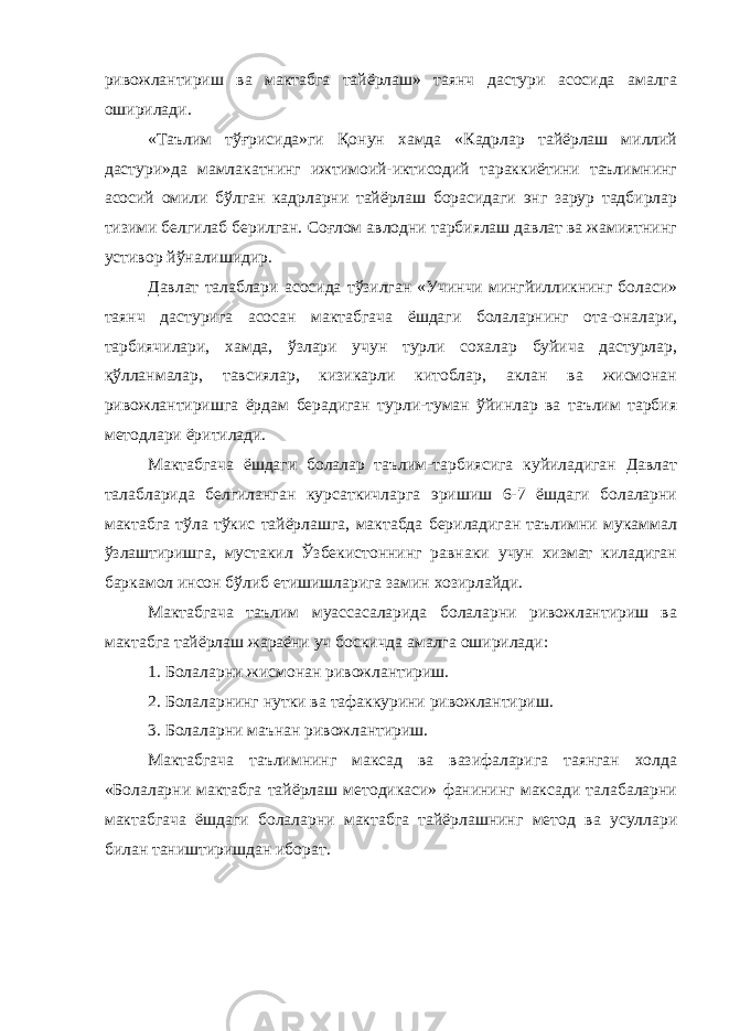 ривожлантириш ва мактабга тайёрлаш» таянч дастури асосида амалга оширилади. «Таълим тўғрисида»ги Қонун хамда «Кадрлар тайёрлаш миллий дастури»да мамлакатнинг ижтимоий-иктисодий тараккиётини таълимнинг асосий омили бўлган кадрларни тайёрлаш борасидаги энг зарур тадбирлар тизими белгилаб берилган. Соғлом авлодни тарбиялаш давлат ва жамиятнинг устивор йўналишидир. Давлат талаблари асосида тўзилган «Учинчи мингйилликнинг боласи» таянч дастурига асосан мактабгача ёшдаги болаларнинг ота-оналари, тарбиячилари, хамда, ўзлари учун турли сохалар буйича дастурлар, қўлланмалар, тавсиялар, кизикарли китоблар, аклан ва жисмонан ривожлантиришга ёрдам берадиган турли-туман ўйинлар ва таълим тарбия методлари ёритилади. Мактабгача ёшдаги болалар таълим-тарбиясига куйиладиган Давлат талабларида белгиланган курсаткичларга эришиш 6-7 ёшдаги болаларни мактабга тўла тўкис тайёрлашга, мактабда бериладиган таълимни мукаммал ўзлаштиришга, мустакил Ўзбекистоннинг равнаки учун хизмат киладиган баркамол инсон бўлиб етишишларига замин хозирлайди. Мактабгача таълим муассасаларида болаларни ривожлантириш ва мактабга тайёрлаш жараёни уч боскичда амалга оширилади: 1. Болаларни жисмонан ривожлантириш. 2. Болаларнинг нутки ва тафаккурини ривожлантириш. 3. Болаларни маънан ривожлантириш. Мактабгача таълимнинг максад ва вазифаларига таянган холда «Болаларни мактабга тайёрлаш методикаси» фанининг максади талабаларни мактабгача ёшдаги болаларни мактабга тайёрлашнинг метод ва усуллари билан таништиришдан иборат. 