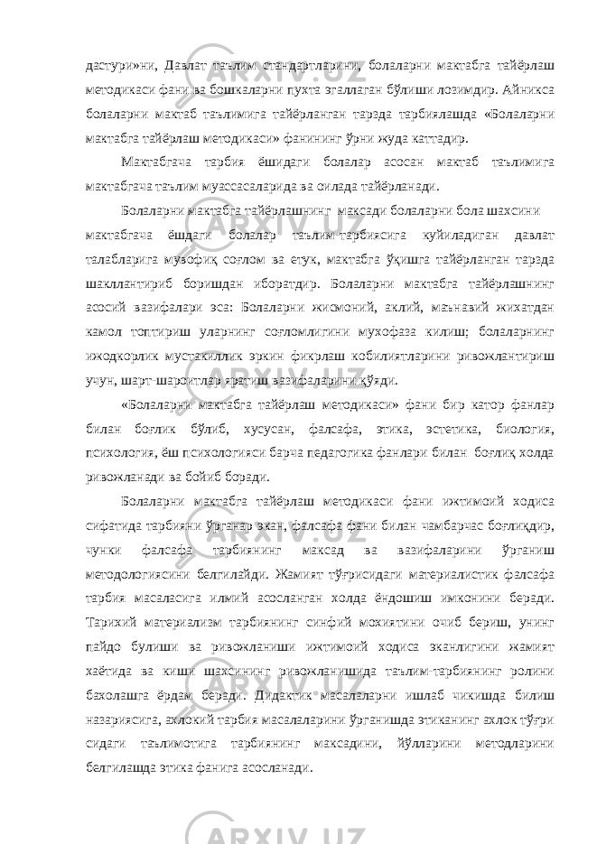 дастури»ни, Давлат таълим стандартларини, болаларни мактабга тайёрлаш методикаси фани ва бошкаларни пухта эгаллаган бўлиши лозимдир. Айникса болаларни мактаб таълимига тайёрланган тарзда тарбиялашда «Болаларни мактабга тайёрлаш методикаси» фанининг ўрни жуда каттадир. Мактабгача тарбия ёшидаги болалар асосан мактаб таълимига мактабгача таълим муассасаларида ва оилада тайёрланади. Болаларни мактабга тайёрлашнинг максади болаларни бола шахсини мактабгача ёшдаги болалар таълим-тарбиясига куйиладиган давлат талабларига мувофиқ соғлом ва етук, мактабга ўқишга тайёрланган тарзда шакллантириб боришдан иборатдир. Болаларни мактабга тайёрлашнинг асосий вазифалари эса: Болаларни жисмоний, аклий, маънавий жихатдан камол топтириш уларнинг соғломлигини мухофаза килиш; болаларнинг ижодкорлик мустакиллик эркин фикрлаш кобилиятларини ривожлантириш учун, шарт-шароитлар яратиш вазифаларини қўяди. «Болаларни мактабга тайёрлаш методикаси» фани бир катор фанлар билан боғлик бўлиб, хусусан, фалсафа, этика, эстетика, биология, психология, ёш психологияси барча педагогика фанлари билан боғлиқ холда ривожланади ва бойиб боради. Болаларни мактабга тайёрлаш методикаси фани ижтимоий ходиса сифатида тарбияни ўрганар экан, фалсафа фани билан чамбарчас боғлиқдир, чунки фалсафа тарбиянинг максад ва вазифаларини ўрганиш методологиясини белгилайди. Жамият тўғрисидаги материалистик фалсафа тарбия масаласига илмий асосланган холда ёндошиш имконини беради. Тарихий материализм тарбиянинг синфий мохиятини очиб бериш, унинг пайдо булиши ва ривожланиши ижтимоий ходиса эканлигини жамият хаётида ва киши шахсининг ривожланишида таълим-тарбиянинг ролини бахолашга ёрдам беради. Дидактик масалаларни ишлаб чикишда билиш назариясига, ахлокий тарбия масалаларини ўрганишда этиканинг ахлок тўғри сидаги таълимотига тарбиянинг максадини, йўлларини методларини белгилашда этика фанига асосланади. 