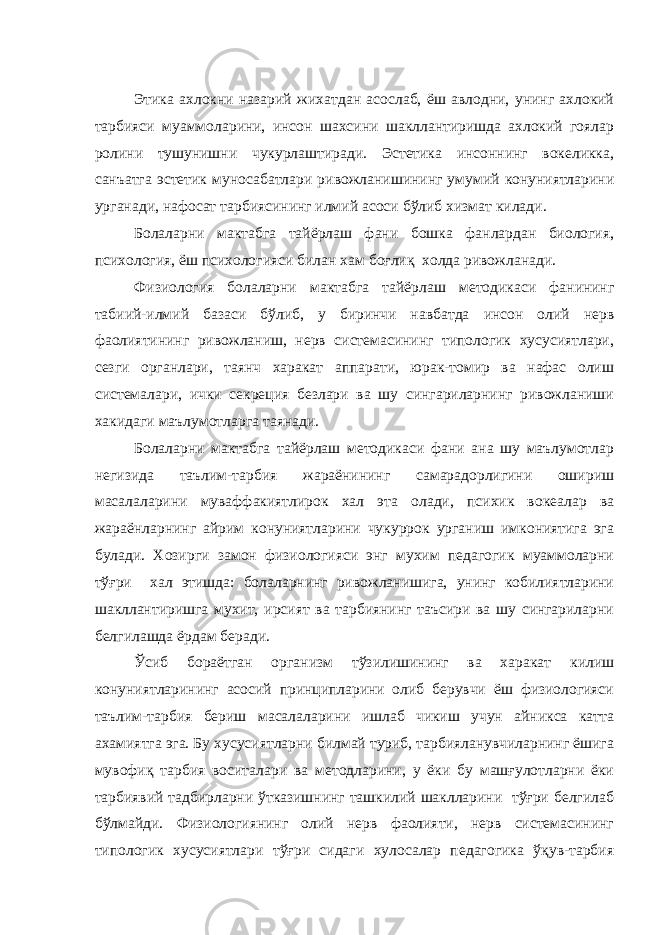 Этика ахлокни назарий жихатдан асослаб, ёш авлодни, унинг ахлокий тарбияси муаммоларини, инсон шахсини шакллантиришда ахлокий гоялар ролини тушунишни чукурлаштиради. Эстетика инсоннинг вокеликка, санъатга эстетик муносабатлари ривожланишининг умумий конуниятларини урганади, нафосат тарбиясининг илмий асоси бўлиб хизмат килади. Болаларни мактабга тайёрлаш фани бошка фанлардан биология, психология, ёш психологияси билан хам боғлиқ холда ривожланади. Физиология болаларни мактабга тайёрлаш методикаси фанининг табиий-илмий базаси бўлиб, у биринчи навбатда инсон олий нерв фаолиятининг ривожланиш, нерв системасининг типологик хусусиятлари, сезги органлари, таянч харакат аппарати, юрак-томир ва нафас олиш системалари, ички секреция безлари ва шу сингариларнинг ривожланиши хакидаги маълумотларга таянади. Болаларни мактабга тайёрлаш методикаси фани ана шу маълумотлар негизида таълим-тарбия жараёнининг самарадорлигини ошириш масалаларини муваффакиятлирок хал эта олади, психик вокеалар ва жараёнларнинг айрим конуниятларини чукуррок урганиш имкониятига эга булади. Хозирги замон физиологияси энг мухим педагогик муаммоларни тўғри хал этишда: болаларнинг ривожланишига, унинг кобилиятларини шакллантиришга мухит, ирсият ва тарбиянинг таъсири ва шу сингариларни белгилашда ёрдам беради. Ўсиб бораётган организм тўзилишининг ва харакат килиш конуниятларининг асосий принципларини олиб берувчи ёш физиологияси таълим-тарбия бериш масалаларини ишлаб чикиш учун айникса катта ахамиятга эга. Бу хусусиятларни билмай туриб, тарбияланувчиларнинг ёшига мувофиқ тарбия воситалари ва методларини, у ёки бу машғулотларни ёки тарбиявий тадбирларни ўтказишнинг ташкилий шаклларини тўғри белгилаб бўлмайди. Физиологиянинг олий нерв фаолияти, нерв системасининг типологик хусусиятлари тўғри сидаги хулосалар педагогика ўқув-тарбия 