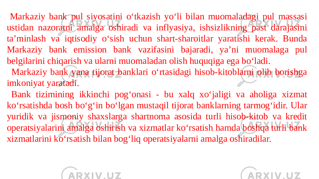    Markaziy bank pul siyosatini o‘tkazish yo‘li bilan muomaladagi pul massasi ustidan nazoratni amalga oshiradi va inflyasiya, ishsizlikning past darajasini ta’minlash va iqtisodiy o‘sish uchun shart-sharoitlar yaratishi kerak. Bunda Markaziy bank emission bank vazifasini bajaradi, ya’ni muomalaga pul belgilarini chiqarish va ularni muomaladan olish huquqiga ega bo‘ladi.    Markaziy bank yana tijorat banklari o‘rtasidagi hisob-kitoblarni olib borishga imkoniyat yaratadi.    Bank tizimining ikkinchi pog‘onasi - bu xalq xo‘jaligi va aholiga xizmat ko‘rsatishda bosh bo‘g‘in bo‘lgan mustaqil tijorat banklarning tarmog‘idir. Ular yuridik va jismoniy shaxslarga shartnoma asosida turli hisob-kitob va kredit operatsiyalarini amalga oshirish va xizmatlar ko‘rsatish hamda boshqa turli bank xizmatlarini ko‘rsatish bilan bog‘liq operatsiyalarni amalga oshiradilar. 