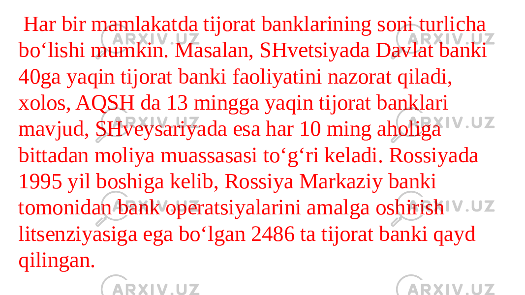    Har bir mamlakatda tijorat banklarining soni turlicha bo‘lishi mumkin. Masalan, SHvetsiyada Davlat banki 40ga yaqin tijorat banki faoliyatini nazorat qiladi, xolos, AQSH da 13 mingga yaqin tijorat banklari mavjud, SHveysariyada esa har 10 ming aholiga bittadan moliya muassasasi to‘g‘ri keladi. Rossiyada 1995 yil boshiga kelib, Rossiya Markaziy banki tomonidan bank operatsiyalarini amalga oshirish litsenziyasiga ega bo‘lgan 2486 ta tijorat banki qayd qilingan. 